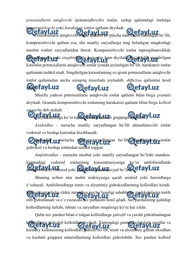  
 
potensiallarni aniqlovchi (potensiallovchi) ionlar, tashqi qatlamdagi ionlarga 
kompensirlovchi yoki harakatsiz ionlar qatlami deyiladi. 
Potensiallarni aniqlovchi ionlar qatlami ko’pincha manfiy zaryadlangan bo’lib, 
kompensirlovchi qatlam esa, shu manfiy zaryadlarga teng keladigan miqdordagi 
musbat ionlari zaryadlaridan iborat. Kompensirlovchi ionlar tuproqshunoslikda 
almashinuvchi yoki singdiriluvchi kationlar ham deyiladi. Ko’pchilik singdirilgan 
kationlar potensiallarni aniqlovchi ionlar yonida joylashgan bo’lib, harakatsiz ionlar 
qatlamini tashkil etadi. Singdirilgan kationlarning oz qismi potensiallarni aniqlovchi 
ionlar qatlamidan ancha uzoqroq masofada joylashib, diffuziya qatlamini hosil 
qiladi. 
Misella yadrosi potensiallarni aniqlovchi ionlar qatlami bilan birga granula 
deyiladi. Granula kompensirlovchi ionlarning harakatsiz qatlami bilan birga kolliod 
zarracha deb ataladi.  
Zaryadlanishiga ko’ra tuproq kolloidlari uch gruppaga ajratiladi. 
Asidoidlar - zarracha manfiy zaryadlangan bo’lib almashinuvchi ionlar 
vodorod va boshqa kationlar hisoblanadi. 
Bazoidlar - zarracha musbat zaryadlangan bo’lib, almashinuvchi ionlar 
gidroksil va boshqa ionlardan tashkil topgan. 
Amfolitoidlar - zarracha musbat yoki manfiy zaryadlangan bo’lishi mumkin. 
Eritmadagi 
vodorod 
ionlarining 
konsentrasiyasiga 
ko’ra 
amfolitoidlarda 
almashinuvchi vodorod yoki gidroksil ionlari mavjud bo’ladi. 
Shuning uchun ular muhit reaksiyasiga qarab asidoid yoki bazoidlarga 
o’xshaydi. Amfolitoidlarga temir va alyuminiy gidroksidlarining kolloidlari kiradi. 
Kolloid zarrachalar elektr zaryadiga ega bo’lganligi sababli suv molekulalarini tortib 
olib gidratlanadi va o’z yuzasida suv pardasini hosil qiladi. Suv pardasining qalinligi 
kolloidlarning tarkibi, tabiati va zaryadlari miqdoriga ko’ra har xildir. 
Qalin suv pardasi bilan o’ralgan kolloidlarga gidrofil va yaxshi gidratlanmagan 
kolloidlarga gidrofob kolloidlar deyiladi. Tuproqdagi gumus kislotalari, oqsillar va 
kremniy kislotasining kolloidlari gidrofil bo’lib, temir va alyuminiy gidrati oksidlari 
va kaolinit gruppasi minerallarining kolloidlari gidrofobdir. Suv pardasi kolloid 
