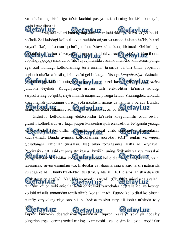  
 
zarrachalarning bir-biriga ta’sir kuchini pasaytiradi, ularning birikishi kamayib, 
qiyin koagullanadi. 
3. Tuproq kolloidlari ham boshqa kolloidlar kabi ikki, ya’ni zol va gel holida 
bo’ladi. Zol holidagi kolloid suyuq muhitda erigan va tarqoq holatda bo’lib, bir xil 
zaryadli (ko’pincha manfiy) bo’lganida to’xtovsiz harakat qilib turadi. Gel holidagi 
kolloid aksincha har xil zaryadli bir qancha kolloid zarrachalar yig’indisidan iborat, 
yopishqoq quyqa shaklda bo’lib, suyuq muhitda osonlik bilan cho’kish xususiyatiga 
ega. Zol holidagi kolloidlarning turli omillar ta’sirida bir-biri bilan yopishib, 
tuplanib cho’kma hosil qilishi, ya’ni gel holatiga o’tishiga koagulyasiya, aksincha, 
gel holatidagi kolloidlarning yana qayta tarqalib zol hosil bo’lishiga peptizasiya 
jarayoni deyiladi. Koagulyasiya asosan turli elektrolitlar ta’sirida zoldagi 
zaryadlarning yo’qolib, neytrallanish natijasida yuzaga keladi. Shuningdek, tabiatda 
koagullanish tuproqning qurishi yoki muzlashi natijasida ham ro’y beradi. Bunday 
sharoitda elektrolitlarning zollarga ta’sir kuchi yuqori bo’ladi. 
Gidrofob kolloidlarning elektorolitlar ta’sirida koagullanishi oson bo’lib, 
gidrofil kolloidlarda esa faqat yuqori konsentrasiyali elektrolitlar bo’lganda yuzaga 
keladi. Gidrofil kolloidlar ko’pincha zol hosil qilib, peptizasiya jarayonlarini 
kuchaytiradi. Bunda ayniqsa kolloidlarning gidroksil (OH-) ionlari va yuqori 
gidratlangan kationlar (masalan, Na) bilan to’yinganligi katta rol o’ynaydi. 
Peptizasiya natijasida tuproq strukturasi buzilib, uning fizikaviy va suv xossalari 
yomonlashadi. Kolloidlar koagullanishi asosan kolloidlar bilan elektrolitlar, ya’ni 
tuproqning suyuq qismidagi tuz, kislotalar va ishqorlarning o’zaro ta’siri natijasida 
vujudga keladi. Chunki bu elektrolitlar (CaCl2, NaOH, HCl) dissosilanish natijasida 
musbat kationlar (Ca2+, Na+, H+) va manfiy zaryadli (Cl-, OH-) anionlarga ajraladi. 
Ana shu kation yoki anionlar ta’sirida kolloid zarrachalar neytrallanadi va boshqa 
kolloid misella tomonidan tortib olinib, koagullanadi. Tuproq kolloidlari ko’pincha 
manfiy zaryadlanganligi sababli, bu hodisa musbat zaryadli ionlar ta’sirida ro’y 
beradi. 
Tuproq kimyoviy degradasiyasi jarayonlari, tuproq reaksiya yoki ph noqulay 
o’zgarishlarga qarangzaxiralarining kamayishi va o’simlik oziq moddalar 
