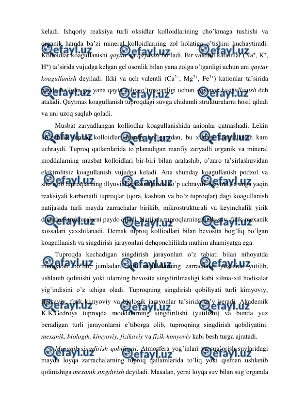  
 
keladi. Ishqoriy reaksiya turli oksidlar kolloidlarining cho’kmaga tushishi va 
organik hamda ba’zi mineral kolloidlarning zol holatiga o’tishini kuchaytiradi. 
Kolloidlar koagullanishi qaytar va qaytmas bo’ladi. Bir valentli kationlar (Na+, K+, 
H+) ta’sirida vujudga kelgan gel osonlik bilan yana zolga o’tganligi uchun uni qaytar 
koagullanish deyiladi. Ikki va uch valentli (Ca2+, Mg2+, Fe3+) kationlar ta’sirida 
paydo bo’lgan gel yana qayta zolga o’tmaganligi uchun qaytmas koagullanish deb 
ataladi. Qaytmas koagullanish tuproqdagi suvga chidamli strukturalarni hosil qiladi 
va uni uzoq saqlab qoladi. 
Musbat zaryadlangan kolliodlar koagullanishida anionlar qatnashadi. Lekin 
ko’pchilik tuproq kolloidlari manfiy bo’lganidan, bu xildagi koagullanish kam 
uchraydi. Tuproq qatlamlarida to’planadigan manfiy zaryadli organik va mineral 
moddalarning musbat kolloidlari bir-biri bilan aralashib, o’zaro ta’sirlashuvidan 
elektrolitsiz koagullanish vujudga keladi. Ana shunday koagullanish podzol va 
sho’rtob tuproqlarning illyuvial gorizontlarida ko’p uchraydi. Neytral va unga yaqin 
reaksiyali karbonatli tuproqlar (qora, kashtan va bo’z tuproqlar) dagi koagullanish 
natijasida turli mayda zarrachalar birikib, mikrostrukturali va keyinchalik yirik 
donador strukturalarni paydo qiladi. Natijada tuproqlarning fizik-suv, fizik-mexanik 
xossalari yaxshilanadi. Demak tuproq kolliodlari bilan bevosita bog’liq bo’lgan 
koagullanish va singdirish jarayonlari dehqonchilikda muhim ahamiyatga ega.  
Tuproqda kechadigan singdirish jarayonlari o’z tabiati bilan nihoyatda 
murakkab bo’lib, jumladan, turli moddalarning zarrachalar yuzasida yutilib, 
ushlanib qolinishi yoki ularning bevosita singdirilmasligi kabi xilma-xil hodisalar 
yig’indisini o’z ichiga oladi. Tuproqning singdirish qobiliyati turli kimyoviy, 
fizikaviy, fizik-kimyoviy va biologik jarayonlar ta’sirida ro’y beradi. Akademik 
K.K.Gedroys tuproqda moddalarning singdirilishi (yutilishi) va bunda yuz 
beradigan turli jarayonlarni e’tiborga olib, tuproqning singdirish qobiliyatini: 
mexanik, biologik, kimyoviy, fizikaviy va fizik-kimyoviy kabi besh turga ajratadi. 
Mexanik singdirish qobiliyati. Atmosfera yog’inlari va sug’orish suvlaridagi 
mayda loyqa zarrachalarning tuproq qatlamlarida to’liq yoki qisman ushlanib 
qolinishiga mexanik singdirish deyiladi. Masalan, yerni loyqa suv bilan sug’organda 
