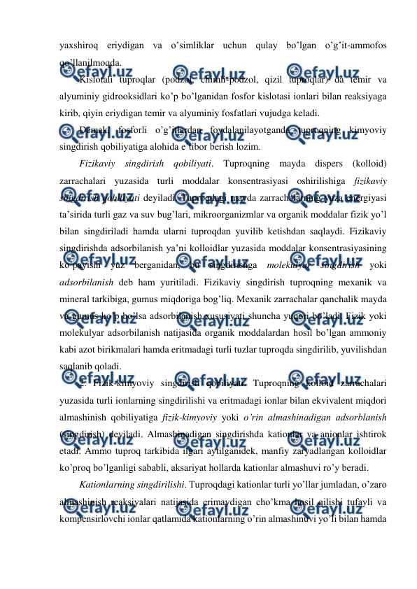  
 
yaxshiroq eriydigan va o’simliklar uchun qulay bo’lgan o’g’it-ammofos 
qo’llanilmoqda. 
Kislotali tuproqlar (podzol, chimli-podzol, qizil tuproqlar) da temir va 
alyuminiy gidrooksidlari ko’p bo’lganidan fosfor kislotasi ionlari bilan reaksiyaga 
kirib, qiyin eriydigan temir va alyuminiy fosfatlari vujudga keladi. 
Demak, fosforli o’g’itlardan foydalanilayotganda tuproqning kimyoviy 
singdirish qobiliyatiga alohida e’tibor berish lozim. 
Fizikaviy singdirish qobiliyati. Tuproqning mayda dispers (kolloid) 
zarrachalari yuzasida turli moddalar konsentrasiyasi oshirilishiga fizikaviy 
singdirish qobiliyati deyiladi. Tuproqdagi mayda zarrachalarning yuza energiyasi 
ta’sirida turli gaz va suv bug’lari, mikroorganizmlar va organik moddalar fizik yo’l 
bilan singdiriladi hamda ularni tuproqdan yuvilib ketishdan saqlaydi. Fizikaviy 
singdirishda adsorbilanish ya’ni kolloidlar yuzasida moddalar konsentrasiyasining 
ko’payishi yuz berganidan, bu singdirishga molekulyar singdirish yoki 
adsorbilanish deb ham yuritiladi. Fizikaviy singdirish tuproqning mexanik va 
mineral tarkibiga, gumus miqdoriga bog’liq. Mexanik zarrachalar qanchalik mayda 
va gumus ko’p bo’lsa adsorbilanish xususiyati shuncha yuqori bo’ladi. Fizik yoki 
molekulyar adsorbilanish natijasida organik moddalardan hosil bo’lgan ammoniy 
kabi azot birikmalari hamda eritmadagi turli tuzlar tuproqda singdirilib, yuvilishdan 
saqlanib qoladi. 
2. Fizik-kimyoviy singdirish qobiliyati. Tuproqning kolloid zarrachalari 
yuzasida turli ionlarning singdirilishi va eritmadagi ionlar bilan ekvivalent miqdori 
almashinish qobiliyatiga fizik-kimyoviy yoki o’rin almashinadigan adsorblanish 
(singdirish) deyiladi. Almashinadigan singdirishda kationlar va anionlar ishtirok 
etadi. Ammo tuproq tarkibida ilgari aytilganidek, manfiy zaryadlangan kolloidlar 
ko’proq bo’lganligi sababli, aksariyat hollarda kationlar almashuvi ro’y beradi. 
Kationlarning singdirilishi. Tuproqdagi kationlar turli yo’llar jumladan, o’zaro 
almashinish reaksiyalari natijasida erimaydigan cho’kma hosil qilishi tufayli va 
kompensirlovchi ionlar qatlamida kationlarning o’rin almashinuvi yo’li bilan hamda 
