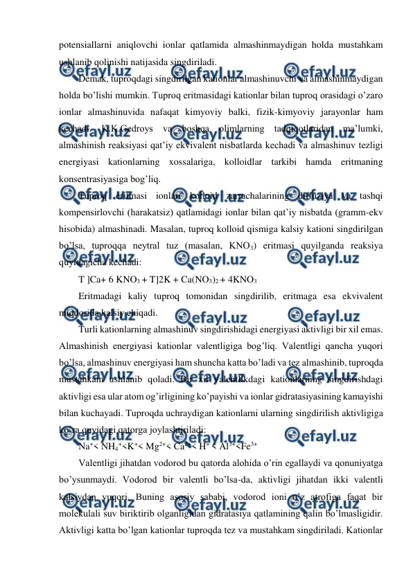  
 
potensiallarni aniqlovchi ionlar qatlamida almashinmaydigan holda mustahkam 
ushlanib qolinishi natijasida singdiriladi. 
Demak, tuproqdagi singdirilgan kationlar almashinuvchi va almashinmaydigan 
holda bo’lishi mumkin. Tuproq eritmasidagi kationlar bilan tuproq orasidagi o’zaro 
ionlar almashinuvida nafaqat kimyoviy balki, fizik-kimyoviy jarayonlar ham 
kechadi. K.K.Gedroys va boshqa olimlarning tadqiqotlaridan ma’lumki, 
almashinish reaksiyasi qat’iy ekvivalent nisbatlarda kechadi va almashinuv tezligi 
energiyasi kationlarning xossalariga, kolloidlar tarkibi hamda eritmaning 
konsentrasiyasiga bog’liq. 
Tuproq eritmasi ionlari kolloid zarrachalarining diffuziya va tashqi 
kompensirlovchi (harakatsiz) qatlamidagi ionlar bilan qat’iy nisbatda (gramm-ekv 
hisobida) almashinadi. Masalan, tuproq kolloid qismiga kalsiy kationi singdirilgan 
bo’lsa, tuproqqa neytral tuz (masalan, KNO3) eritmasi quyilganda reaksiya 
quyidagicha kechadi:  
T ]Ca+ 6 KNO3 + T]2K + Ca(NO3)2 + 4KNO3 
Eritmadagi kaliy tuproq tomonidan singdirilib, eritmaga esa ekvivalent 
miqdorida kalsiy chiqadi.  
Turli kationlarning almashinuv singdirishidagi energiyasi aktivligi bir xil emas. 
Almashinish energiyasi kationlar valentligiga bog’liq. Valentligi qancha yuqori 
bo’lsa, almashinuv energiyasi ham shuncha katta bo’ladi va tez almashinib, tuproqda 
mustahkam ushlanib qoladi. Bir xil valentlikdagi kationlarning singdirishdagi 
aktivligi esa ular atom og’irligining ko’payishi va ionlar gidratasiyasining kamayishi 
bilan kuchayadi. Tuproqda uchraydigan kationlarni ularning singdirilish aktivligiga 
ko’ra quyidagi qatorga joylashtiriladi: 
Na+< NH4+<K+< Mg2+< Ca2+< H+ < Al3+<Fe3+ 
Valentligi jihatdan vodorod bu qatorda alohida o’rin egallaydi va qonuniyatga 
bo’ysunmaydi. Vodorod bir valentli bo’lsa-da, aktivligi jihatdan ikki valentli 
kalsiydan yuqori. Buning asosiy sababi, vodorod ioni o’z atrofiga faqat bir 
molekulali suv biriktirib olganligidan gidratasiya qatlamining qalin bo’lmasligidir. 
Aktivligi katta bo’lgan kationlar tuproqda tez va mustahkam singdiriladi. Kationlar 
