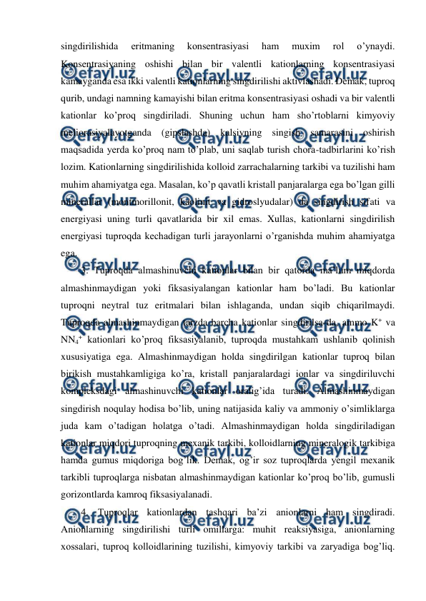  
 
singdirilishida 
eritmaning 
konsentrasiyasi 
ham 
muxim 
rol 
o’ynaydi. 
Konsentrasiyaning oshishi bilan bir valentli kationlarning konsentrasiyasi 
kamayganda esa ikki valentli kationlarning singdirilishi aktivlashadi. Demak, tuproq 
qurib, undagi namning kamayishi bilan eritma konsentrasiyasi oshadi va bir valentli 
kationlar ko’proq singdiriladi. Shuning uchun ham sho’rtoblarni kimyoviy 
meliorasiyalayotganda (gipslashda) kalsiyning singish samarasini oshirish 
maqsadida yerda ko’proq nam to’plab, uni saqlab turish chora-tadbirlarini ko’rish 
lozim. Kationlarning singdirilishida kolloid zarrachalarning tarkibi va tuzilishi ham 
muhim ahamiyatga ega. Masalan, ko’p qavatli kristall panjaralarga ega bo’lgan gilli 
minerallar (montmorillonit, kaolinit va gidroslyudalar) da singdirish sifati va 
energiyasi uning turli qavatlarida bir xil emas. Xullas, kationlarni singdirilish 
energiyasi tuproqda kechadigan turli jarayonlarni o’rganishda muhim ahamiyatga 
ega. 
3. Tuproqda almashinuvchi kationlar bilan bir qatorda ma’lum miqdorda 
almashinmaydigan yoki fiksasiyalangan kationlar ham bo’ladi. Bu kationlar 
tuproqni neytral tuz eritmalari bilan ishlaganda, undan siqib chiqarilmaydi. 
Tuproqda almashinmaydigan tarzda barcha kationlar singdirilsa-da, ammo K+ va 
NN4+ kationlari ko’proq fiksasiyalanib, tuproqda mustahkam ushlanib qolinish 
xususiyatiga ega. Almashinmaydigan holda singdirilgan kationlar tuproq bilan 
birikish mustahkamligiga ko’ra, kristall panjaralardagi ionlar va singdiriluvchi 
kompleksdagi almashinuvchi kationlar oralig’ida turadi. Almashinmaydigan 
singdirish noqulay hodisa bo’lib, uning natijasida kaliy va ammoniy o’simliklarga 
juda kam o’tadigan holatga o’tadi. Almashinmaydigan holda singdiriladigan 
kationlar miqdori tuproqning mexanik tarkibi, kolloidlarning mineralogik tarkibiga 
hamda gumus miqdoriga bog’lik. Demak, og’ir soz tuproqlarda yengil mexanik 
tarkibli tuproqlarga nisbatan almashinmaydigan kationlar ko’proq bo’lib, gumusli 
gorizontlarda kamroq fiksasiyalanadi.  
4. Tuproqlar kationlardan tashqari ba’zi anionlarni ham singdiradi. 
Anionlarning singdirilishi turli omillarga: muhit reaksiyasiga, anionlarning 
xossalari, tuproq kolloidlarining tuzilishi, kimyoviy tarkibi va zaryadiga bog’liq. 
