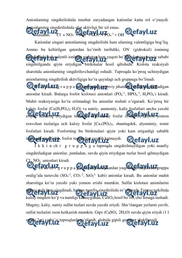  
 
Anionlarning singdirilishida musbat zaryadangan kationlar katta rol o’ynaydi. 
Anionlarning singdirilishida ular aktivligi bir xil emas.  
Masalan:      Cl- + NO3- < SO42-< CO3-2< PO4-3 < OH- 
Kationlar singari anionlarning singdirilishi ham ularning valentligiga bog’liq. 
Ammo bu keltirilgan qatordan ko’rinib turibdiki, ON- (gidroksil) ionining 
singdirilishi uch valentli ionlarga nisbatan ham yuqori bo’lib, ularning asosiy sababi 
singdirilganda qiyin eriydigan birikmalar hosil qilishidir. Kislota reaksiyali 
sharoitda anionlarning singdiriluvchanligi oshadi. Tuproqda ko’proq uchraydigan 
anionlarning singdirilish aktivligiga ko’ra quyidagi uch gruppaga bo’linadi. 
B i r i n ch i  g r u p p a g a tuproqda kimyoviy jihatdan yaxshi singdiriladigan 
anionlar kiradi. Bularga fosfor kislotasi anionlari (PO4-3, HPO4-2, H2PO4-) kiradi. 
Muhit reaksiyasiga ko’ra eritmadagi bu anionlar nisbati o’zgaradi. Ko’proq bir 
kalsiy fosfat (Ca(H2PO4)2·H2O) va natriy, ammoniy, kaliy fosfatlari ancha yaxshi 
eriydi. Kamroq eriydigan tuzlariga ikki kalsiy fosfat (CaHPO4·2H2O), yomon 
eruvchan tuzlariga uch kalsiy fosfat [Ca3(PO4)2, shuningdek, alyuminiy, temir 
fosfatlari kiradi. Fosforning bu birikmalari qiyin yoki kam eriganligi sababli 
tuproqda singdirilib, fosfor tuproqdan yuvilib ketmaydi. 
I k k i n ch i  g r u p p a g a tuproqda singdirilmaydigan yoki manfiy 
singdiriladigan anionlar, jumladan, suvda qiyin eriydigan tuzlar hosil qilmaydigan 
Cl-, NO3- anionlari kiradi.  
U ch i n ch i  g r u p p a g a singdirilishi jihatdan yuqoridagi har ikkala gruppa 
oralig’ida turuvchi (SO4-2, CO3-2, SiO22- kabi) anionlar kiradi. Bu anionlar muhit 
sharoitiga ko’ra yaxshi yoki yomon erishi mumkin. Sulfat kislotasi anionlarini 
tuproq juda kam singdiradi, ba’zan manfiy singdirilishi ro’y beradi. Tuproq tarkibida 
kalsiy miqdori ko’p va namligi kamayganda, CaSO4 hosil bo’lib, cho’kmaga tushadi. 
Magniy, kaliy, natriy sulfat tuzlari suvda yaxshi eriydi. Sho’rlangan yerlarni yuvib, 
sulfat tuzlarini oson ketkazish mumkin. Gips (CaSO4  2H2O) suvda qiyin eriydi (1 l 
suvda 2 g) va ba’zi tuproqlarda to’planib, alohida gipsli gorizont shakllanadi. 
