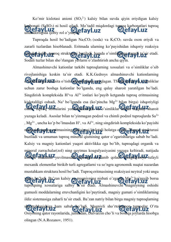  
 
Ko’mir kislotasi anioni (SO32-) kalsiy bilan suvda qiyin eriydigan kalsiy 
karbonati (SaSO3) ni hosil qiladi. Mo’tadil miqdordagi tuproq karbonatlari tuproq 
unumdorligida ijobiy rol o’ynaydi. 
Tuproqda hosil bo’ladigan Na2CO3 (soda) va K2CO3 suvda oson eriydi va 
zararli tuzlardan hisoblanadi. Eritmada ularning ko’payishidan ishqoriy reaksiya 
vujudga kelib, tuproq strukturasi buziladi, hamda o’simliklarga zararli ta’sir etadi. 
Sodali tuzlar bilan sho’rlangan yerlarni o’zlashtirish ancha qiyin. 
Almashinuvchi kationlar tarkibi tuproqlarning xossalari va o’simliklar o’sib 
rivojlanishiga keskin ta’sir etadi. K.K.Gedroys almashinuvchi kationlarning 
o’simliklarga bevosita o’tishi mumkinligini aniqlagan. TSKda kalsiy va o’simliklar 
uchun zarur boshqa kationlar bo’lganda, eng qulay sharoit yaratilgan bo’ladi. 
Singdirish kompleksida H+va Al3+ ionlari ko’payib ketganda tuproq eritmasining 
kislotaliligi oshadi, Na+ bo’lganda esa (ko’pincha Mg2+ bilan birga) ishqoriyligi 
oshib, tuproq xossalarini yomonlashtiradi va o’simliklar uchun noqulay sharoit 
yuzaga keladi. Asoslar bilan to’yinmagan podzol va chimli podzol tuproqlarda Sa2+ 
, Mg2+ , uncha ko’p bo’lmasdan H+, va Al3+, ning singdirish kompleksida ko’payishi 
natijasida tuproq eritmasining reaksiyasi kislotali holatga o’tadi. Tuproq strukturasi 
buziladi va umuman tuproq mineral qismining qator o’zgarishlariga sabab bo’ladi. 
Kalsiy va magniy kationlari yuqori aktivlikka ega bo’lib, tuproqdagi organik va 
mineral zarrachalar(zol) ning qaytmas koagulyasiyasini yuzaga keltiradi, natijada 
kolloid moddalar yuvilmasdan tuproqda to’planib qoladi. Koagulyasiya tufayli 
mexanik elementlar birikib turli agregatlarni va so’ngra agronomik nuqtai nazardan 
mustahkam struktura hosil bo’ladi. Tuproq eritmasining reaksiyasi neytral yoki unga 
yaqin bo’ladi. Ba’zan kalsiy va magniyning nisbati o’zgarib, Mg2+ ko’payib borsa 
tuproqning xossalariga salbiy ta’sir etadi. Almashinuvchi magniyning oshishi 
gumusli moddalarning eruvchanligini ko’paytiradi, magniy gumati o’simliklarning 
ildiz sistemasiga zaharli ta’sir etadi. Ba’zan natriy bilan birga magniy tuproqlarning 
sho’rtoblanishiga ham sabab bo’ladi. Magniyli sho’rtobsimon tuproqlar O’rta 
Osiyoning qator rayonlarida, jumladan, Dalvarzin cho’li va boshqa joylarda hisobga 
olingan (N.A.Rozanov, 1951). 
