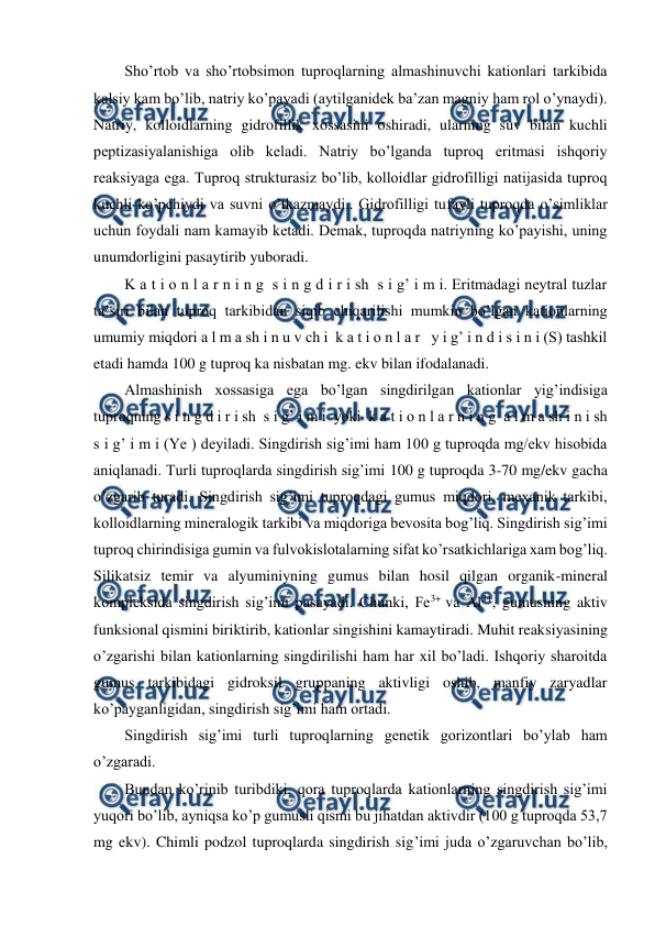  
 
Sho’rtob va sho’rtobsimon tuproqlarning almashinuvchi kationlari tarkibida 
kalsiy kam bo’lib, natriy ko’payadi (aytilganidek ba’zan magniy ham rol o’ynaydi). 
Natriy, kolloidlarning gidrofillik xossasini oshiradi, ularning suv bilan kuchli 
peptizasiyalanishiga olib keladi. Natriy bo’lganda tuproq eritmasi ishqoriy 
reaksiyaga ega. Tuproq strukturasiz bo’lib, kolloidlar gidrofilligi natijasida tuproq 
kuchli ko’pchiydi va suvni o’tkazmaydi.. Gidrofilligi tufayli tuproqda o’simliklar 
uchun foydali nam kamayib ketadi. Demak, tuproqda natriyning ko’payishi, uning 
unumdorligini pasaytirib yuboradi. 
K a t i o n l a r n i n g  s i n g d i r i sh  s i g’ i m i. Eritmadagi neytral tuzlar 
ta’siri bilan tuproq tarkibidan siqib chiqarilishi mumkin bo’lgan kationlarning 
umumiy miqdori a l m a sh i n u v ch i  k a t i o n l a r   y i g’ i n d i s i n i (S) tashkil 
etadi hamda 100 g tuproq ka nisbatan mg. ekv bilan ifodalanadi. 
Almashinish xossasiga ega bo’lgan singdirilgan kationlar yig’indisiga 
tuproqning s i n g d i r i sh  s i g’ i m i  yoki  k a t i o n l a r n i n g  a l m a sh i n i sh  
s i g’ i m i (Ye ) deyiladi. Singdirish sig’imi ham 100 g tuproqda mg/ekv hisobida 
aniqlanadi. Turli tuproqlarda singdirish sig’imi 100 g tuproqda 3-70 mg/ekv gacha 
o’zgarib turadi. Singdirish sig’imi tuproqdagi gumus miqdori, mexanik tarkibi, 
kolloidlarning mineralogik tarkibi va miqdoriga bevosita bog’liq. Singdirish sig’imi 
tuproq chirindisiga gumin va fulvokislotalarning sifat ko’rsatkichlariga xam bog’liq. 
Silikatsiz temir va alyuminiyning gumus bilan hosil qilgan organik-mineral 
kompleksida singdirish sig’imi pasayadi. Chunki, Fe3+ va Al3+, gumusning aktiv 
funksional qismini biriktirib, kationlar singishini kamaytiradi. Muhit reaksiyasining 
o’zgarishi bilan kationlarning singdirilishi ham har xil bo’ladi. Ishqoriy sharoitda 
gumus tarkibidagi gidroksil gruppaning aktivligi oshib, manfiy zaryadlar 
ko’payganligidan, singdirish sig’imi ham ortadi.  
Singdirish sig’imi turli tuproqlarning genetik gorizontlari bo’ylab ham 
o’zgaradi. 
Bundan ko’rinib turibdiki, qora tuproqlarda kationlarning singdirish sig’imi 
yuqori bo’lib, ayniqsa ko’p gumusli qismi bu jihatdan aktivdir (100 g tuproqda 53,7 
mg ekv). Chimli podzol tuproqlarda singdirish sig’imi juda o’zgaruvchan bo’lib, 
