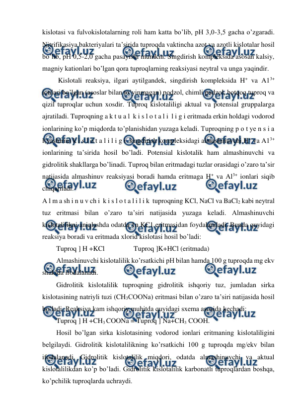  
 
kislotasi va fulvokislotalarning roli ham katta bo’lib, pH 3,0-3,5 gacha o’zgaradi. 
Nitrifikasiya bakteriyalari ta’sirida tuproqda vaktincha azot va azotli kislotalar hosil 
bo’lib, pH 0,5-2,0 gacha pasayishi mumkin. Singdirish kompleksida asosan kalsiy, 
magniy kationlari bo’lgan qora tuproqlarning reaksiyasi neytral va unga yaqindir. 
 Kislotali reaksiya, ilgari aytilgandek, singdirish kompleksida H+ va A13+ 
ionlari bo’lgan (asoslar bilan to’yinmagan) podzol, chimli podzol, botqoq tuproq va 
qizil tuproqlar uchun xosdir. Tuproq kislotaliligi aktual va potensial gruppalarga 
ajratiladi. Tuproqning a k t u a l  k i s l o t a l i  l i g i eritmada erkin holdagi vodorod 
ionlarining ko’p miqdorda to’planishidan yuzaga keladi. Tuproqning p o t ye n s i a 
l(yashirin) k i s l o t a l i l i g i  singdirish kompleksidagi almashinuvchi H+ va A13+ 
ionlarining ta’sirida hosil bo’ladi. Potensial kislotalik ham almashinuvchi va 
gidrolitik shakllarga bo’linadi. Tuproq bilan eritmadagi tuzlar orasidagi o’zaro ta’sir 
natijasida almashinuv reaksiyasi boradi hamda eritmaga H+ va Al3+ ionlari siqib 
chiqariladi. 
A l m a sh i n u v ch i  k i s l o t a l i l i k  tuproqning KCl, NaCl va BaCl2 kabi neytral 
tuz eritmasi bilan o’zaro ta’siri natijasida yuzaga keladi. Almashinuvchi 
kislotalilikni aniqlashda odatda 1n KC1 eritmasidan foydalaniladi. Bunda quyidagi 
reaksiya boradi va eritmada xlorid kislotasi hosil bo’ladi: 
Tuproq ] H +KCl     
  Tuproq ]K+HCl (eritmada) 
Almashinuvchi kislotalilik ko’rsatkichi pH bilan hamda 100 g tuproqda mg ekv 
shaklda ifodalanadi. 
Gidrolitik kislotalilik tuproqning gidrolitik ishqoriy tuz, jumladan sirka 
kislotasining natriyli tuzi (CH3COONa) eritmasi bilan o’zaro ta’siri natijasida hosil 
bo’ladi. Reaksiya kam ishqoriy muhitda quyidagi sxema asosida kechadi: 
Tuproq ] H +CH3 COONa = Tuproq ] Na+CH3 COOH. 
Hosil bo’lgan sirka kislotasining vodorod ionlari eritmaning kislotaliligini 
belgilaydi. Gidrolitik kislotalilikning ko’rsatkichi 100 g tuproqda mg/ekv bilan 
ifodalanadi. Gidrolitik kislotalilik miqdori, odatda almashinuvchi va aktual 
kislotalilikdan ko’p bo’ladi. Gidrolitik kislotalilik karbonatli tuproqlardan boshqa, 
ko’pchilik tuproqlarda uchraydi.  
