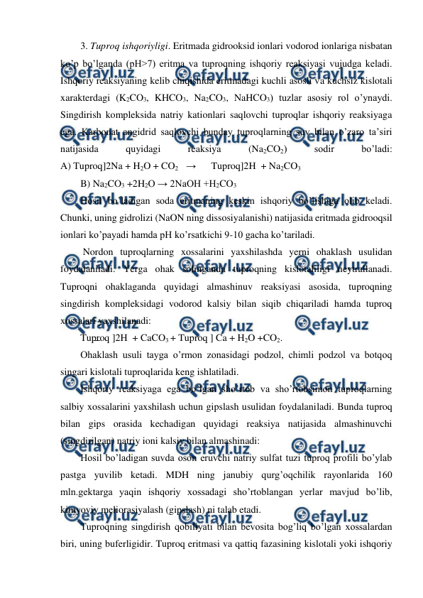  
 
3. Tuproq ishqoriyligi. Eritmada gidrooksid ionlari vodorod ionlariga nisbatan 
ko’p bo’lganda (pH>7) eritma va tuproqning ishqoriy reaksiyasi vujudga keladi. 
Ishqoriy reaksiyaning kelib chiqishida eritmadagi kuchli asosli va kuchsiz kislotali 
xarakterdagi (K2CO3, KHCO3, Na2CO3, NaHCO3) tuzlar asosiy rol o’ynaydi. 
Singdirish kompleksida natriy kationlari saqlovchi tuproqlar ishqoriy reaksiyaga 
ega. Karbonat angidrid saqlovchi bunday tuproqlarning suv bilan o’zaro ta’siri 
natijasida 
quyidagi 
reaksiya 
(Na2CO2) 
sodir 
bo’ladi: 
A) Tuproq]2Na + H2O + CO2  → 
Tuproq]2H  + Na2CO3 
B) Na2CO3 +2H2O → 2NaOH +H2CO3 
Hosil bo’ladigan soda eritmaning keskin ishqoriy bo’lishiga olib keladi. 
Chunki, uning gidrolizi (NaON ning dissosiyalanishi) natijasida eritmada gidrooqsil 
ionlari ko’payadi hamda pH ko’rsatkichi 9-10 gacha ko’tariladi. 
 Nordon tuproqlarning xossalarini yaxshilashda yerni ohaklash usulidan 
foydalaniladi. Yerga ohak solinganda tuproqning kislotaliligi neytrallanadi. 
Tuproqni ohaklaganda quyidagi almashinuv reaksiyasi asosida, tuproqning 
singdirish kompleksidagi vodorod kalsiy bilan siqib chiqariladi hamda tuproq 
xossalari yaxshilanadi: 
Tuproq ]2H  + CaCO3 + Tuproq ] Ca + H2O +CO2. 
Ohaklash usuli tayga o’rmon zonasidagi podzol, chimli podzol va botqoq 
singari kislotali tuproqlarida keng ishlatiladi.  
Ishqoriy reaksiyaga ega bo’lgan sho’rtob va sho’rtobsimon tuproqlarning 
salbiy xossalarini yaxshilash uchun gipslash usulidan foydalaniladi. Bunda tuproq 
bilan gips orasida kechadigan quyidagi reaksiya natijasida almashinuvchi 
(singdirilgan) natriy ioni kalsiy bilan almashinadi: 
Hosil bo’ladigan suvda oson eruvchi natriy sulfat tuzi tuproq profili bo’ylab 
pastga yuvilib ketadi. MDH ning janubiy qurg’oqchilik rayonlarida 160 
mln.gektarga yaqin ishqoriy xossadagi sho’rtoblangan yerlar mavjud bo’lib, 
kimyoviy meliorasiyalash (gipslash) ni talab etadi. 
Tuproqning singdirish qobiliyati bilan bevosita bog’liq bo’lgan xossalardan 
biri, uning buferligidir. Tuproq eritmasi va qattiq fazasining kislotali yoki ishqoriy 
