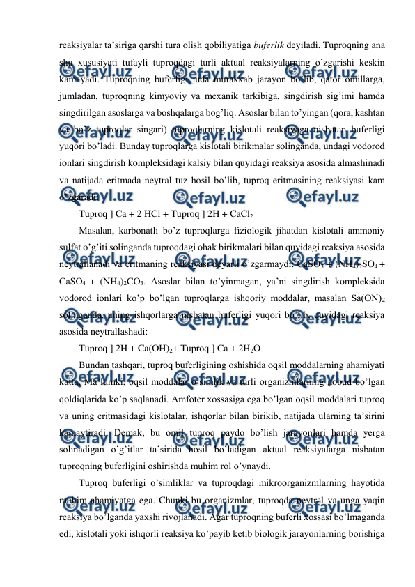  
 
reaksiyalar ta’siriga qarshi tura olish qobiliyatiga buferlik deyiladi. Tuproqning ana 
shu xususiyati tufayli tuproqdagi turli aktual reaksiyalarning o’zgarishi keskin 
kamayadi. Tuproqning buferligi juda murakkab jarayon bo’lib, qator omillarga, 
jumladan, tuproqning kimyoviy va mexanik tarkibiga, singdirish sig’imi hamda 
singdirilgan asoslarga va boshqalarga bog’liq. Asoslar bilan to’yingan (qora, kashtan 
va bo’z tuproqlar singari) tuproqlarning kislotali reaksiyaga nisbatan buferligi 
yuqori bo’ladi. Bunday tuproqlarga kislotali birikmalar solinganda, undagi vodorod 
ionlari singdirish kompleksidagi kalsiy bilan quyidagi reaksiya asosida almashinadi 
va natijada eritmada neytral tuz hosil bo’lib, tuproq eritmasining reaksiyasi kam 
o’zgaradi: 
Tuproq ] Ca + 2 HCl + Tuproq ] 2H + CaCl2 
Masalan, karbonatli bo’z tuproqlarga fiziologik jihatdan kislotali ammoniy 
sulfat o’g’iti solinganda tuproqdagi ohak birikmalari bilan quyidagi reaksiya asosida 
neytrallanadi va eritmaning reaksiyasi deyarli o’zgarmaydi: CaSO3 + (NH4)2SO4 + 
CaSO4 + (NH4)2CO3. Asoslar bilan to’yinmagan, ya’ni singdirish kompleksida 
vodorod ionlari ko’p bo’lgan tuproqlarga ishqoriy moddalar, masalan Sa(ON)2 
solinganda, uning ishqorlarga nisbatan buferligi yuqori bo’lib, quyidagi reaksiya 
asosida neytrallashadi: 
Tuproq ] 2H + Ca(OH)2+ Tuproq ] Ca + 2H2O 
Bundan tashqari, tuproq buferligining oshishida oqsil moddalarning ahamiyati 
katta. Ma’lumki, oqsil moddalar o’simlik va turli organizmlarning nobud bo’lgan 
qoldiqlarida ko’p saqlanadi. Amfoter xossasiga ega bo’lgan oqsil moddalari tuproq 
va uning eritmasidagi kislotalar, ishqorlar bilan birikib, natijada ularning ta’sirini 
kamaytiradi. Demak, bu omil tuproq paydo bo’lish jarayonlari hamda yerga 
solinadigan o’g’itlar ta’sirida hosil bo’ladigan aktual reaksiyalarga nisbatan 
tuproqning buferligini oshirishda muhim rol o’ynaydi. 
Tuproq buferligi o’simliklar va tuproqdagi mikroorganizmlarning hayotida 
muhim ahamiyatga ega. Chunki bu organizmlar, tuproqda neytral va unga yaqin 
reaksiya bo’lganda yaxshi rivojlanadi. Agar tuproqning buferli xossasi bo’lmaganda 
edi, kislotali yoki ishqorli reaksiya ko’payib ketib biologik jarayonlarning borishiga 
