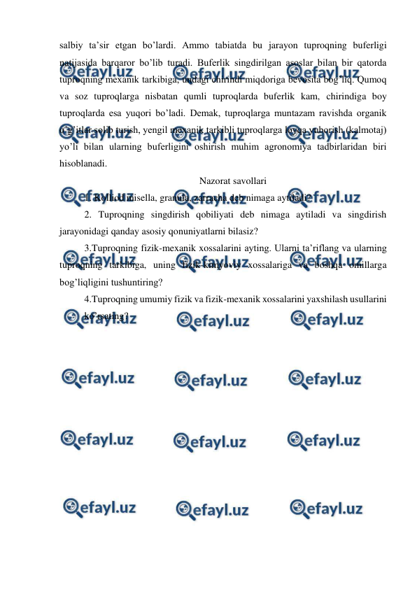  
 
salbiy ta’sir etgan bo’lardi. Ammo tabiatda bu jarayon tuproqning buferligi 
natijasida barqaror bo’lib turadi. Buferlik singdirilgan asoslar bilan bir qatorda 
tuproqning mexanik tarkibiga, undagi chirindi miqdoriga bevosita bog’liq. Qumoq 
va soz tuproqlarga nisbatan qumli tuproqlarda buferlik kam, chirindiga boy 
tuproqlarda esa yuqori bo’ladi. Demak, tuproqlarga muntazam ravishda organik 
o’g’itlar solib turish, yengil mexanik tarkibli tuproqlarga loyqa yuborish (kalmotaj) 
yo’li bilan ularning buferligini oshirish muhim agronomiya tadbirlaridan biri 
hisoblanadi.  
Nazorat savollari 
1. Kolliod misella, granula, zarracha deb nimaga aytiladi? 
2. Tuproqning singdirish qobiliyati deb nimaga aytiladi va singdirish 
jarayonidagi qanday asosiy qonuniyatlarni bilasiz?  
3.Tuproqning fizik-mexanik xossalarini ayting. Ularni ta’riflang va ularning 
tuproqning tarkibiga, uning fizik-kimyoviy xossalariga va boshqa omillarga 
bog’liqligini tushuntiring? 
4.Tuproqning umumiy fizik va fizik-mexanik xossalarini yaxshilash usullarini 
ko’rsating? 
 

