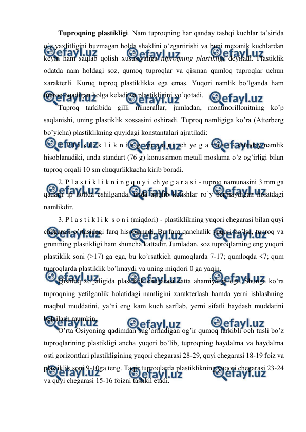  
 
Tuproqning plastikligi. Nam tuproqning har qanday tashqi kuchlar ta’sirida 
o’z yaxlitligini buzmagan holda shaklini o’zgartirishi va buni mexanik kuchlardan 
keyin ham saqlab qolish xususiyatiga tuproqning plastikligi deyiladi. Plastiklik 
odatda nam holdagi soz, qumoq tuproqlar va qisman qumloq tuproqlar uchun 
xarakterli. Kuruq tuproq plastiklikka ega emas. Yuqori namlik bo’lganda ham 
tuproq oqadigan holga keladi va plastikligini yo’qotadi.  
Tuproq tarkibida gilli minerallar, jumladan, montmorillonitning ko’p 
saqlanishi, uning plastiklik xossasini oshiradi. Tuproq namligiga ko’ra (Atterberg 
bo’yicha) plastiklikning quyidagi konstantalari ajratiladi: 
1. P l a s t i k l i k n i n g  yu q o r i  ch ye g a r a s i - shunday namlik 
hisoblanadiki, unda standart (76 g) konussimon metall moslama o’z og’irligi bilan 
tuproq orqali 10 sm chuqurlikkacha kirib boradi. 
2. P l a s t i k l i k n i n g q u y i  ch ye g a r a s i - tuproq namunasini 3 mm ga 
qadarli ip holida eshilganda, unda ajralib ketishlar ro’y bermaydigan holatdagi 
namlikdir. 
3. P l a s t i k l i k  s o n i (miqdori) - plastiklikning yuqori chegarasi bilan quyi 
chegarasi o’rtasidagi farq hisoblanadi. Bu farq qanchalik yuqori bo’lsa, tuproq va 
gruntning plastikligi ham shuncha kattadir. Jumladan, soz tuproqlarning eng yuqori 
plastiklik soni (>17) ga ega, bu ko’rsatkich qumoqlarda 7-17; qumloqda <7; qum 
tuproqlarda plastiklik bo’lmaydi va uning miqdori 0 ga yaqin. 
Qishloq xo’jaligida plastiklik chegarasi katta ahamiyatga ega. Shunga ko’ra 
tuproqning yetilganlik holatidagi namligini xarakterlash hamda yerni ishlashning 
maqbul muddatini, ya’ni eng kam kuch sarflab, yerni sifatli haydash muddatini 
belgilash mumkin. 
O’rta Osiyoning qadimdan sug’oriladigan og’ir qumoq tarkibli och tusli bo’z 
tuproqlarining plastikligi ancha yuqori bo’lib, tuproqning haydalma va haydalma 
osti gorizontlari plastikligining yuqori chegarasi 28-29, quyi chegarasi 18-19 foiz va 
plastiklik soni 9-10ga teng. Taqir tuproqlarda plastiklikning yuqori chegarasi 23-24 
va quyi chegarasi 15-16 foizni tashkil etadi. 
