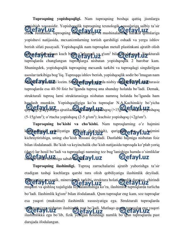  
 
Tuproqning yopishqoqligi. Nam tuproqning boshqa qattiq jismlarga 
yopishish xossasidir. Yopishqoqlik tuproqning texnologik xossalariga salbiy ta’sir 
etadi. Jumladan, tuproqning ish qurollariga va mashinalarning harakat qismlariga 
yopishuvi natijasida, mexanizmlarning tortish qarshiligi oshadi va yerga ishlov 
berish sifati pasayadi. Yopishqoqlik nam tuproqdan metall plastinkani ajratib olish 
uchun sarflanadigan kuch bilan o’lchanadi va g\sm2 bilan ifodalanadi. Strukturali 
tuproqlarda changlangan tuproqlarga nisbatan yopishqoqlik 2 barobar kam. 
Shuningdek, yopishqoqlik tuproqning mexanik tarkibi va tuproqdagi singdirilgan 
asoslar tarkibiga bog’liq. Tuproqqa ishlov berish, yopishqoqlik sodir bo’lmagan nam 
holatida o’tkazilishi lozim. Strukturali tuproqlarda nisbiy namlik 60-70, strukturasiz 
tuproqlarda esa 40-50 foiz bo’lganda tuproq ana shunday holatda bo’ladi. Demak, 
strukturali tuproq larni strukturasizga nisbatan namroq holatda bo’lganda ham 
haydash mumkin. Yopishqoqligiga ko’ra tuproqlar N.A.Kachinskiy bo’yicha 
quyidagi gruppalarga ajratiladi: eng kuchli yopishqoq (>15g/sm2); kuchli yopishqoq 
(5-15g/sm2); o’rtacha yopishqoq (2-5 g/sm2); kuchsiz yopishqoq (<2g/sm2). 
Tuproqning bo’kishi va cho’kishi. Nam tuproqlarning o’z hajmini 
kattalashtirish qobiliyatiga bo’kish (ko’pchish), quriganda esa o’z hajmini 
kichraytirishiga, uning cho’kish xossasi deyiladi. Dastlabki hajmiga nisbatan foiz 
bilan ifodalanadi. Bo’kish va keyinchalik cho’kish natijasida tuproqda ko’plab yoriq 
(darz) lar hosil bo’ladi va tuproqdagi namning tez bug’lanishiga hamda o’simliklar 
ildizini uzilib ketishiga sabab bo’ladi. 
Tuproqning ilashimligi. Tuproq zarrachalarini ajratib yuborishga ta’sir 
etadigan tashqi kuchlarga qarshi tura olish qobiliyatiga ilashimlik deyiladi. 
Tuproqning mexanik, mineralogik tarkibi, struktura holati, namlik darajasi, chirindi 
miqdori va qishloq xujaligida foydalanilishiga ko’ra, ilashimlik tuproqlarda turlicha 
bo’ladi. Ilashimlik kg\sm2 bilan ifodalanadi. Qum tuproqlar eng kam, soz tuproqlar 
esa yuqori (maksimal) ilashimlik xususiyatiga ega. Strukturali tuproqlarda 
strukturasizga nisbatan ilashimlik past bo’ladi. Mutlaqo quruq tuproqlar eng yuqori 
ilashimlikka ega bo’lib, fizik yetilgan holatdagi namlik bo’lgan tuproqlarda past 
darajada ifodalangan.  
