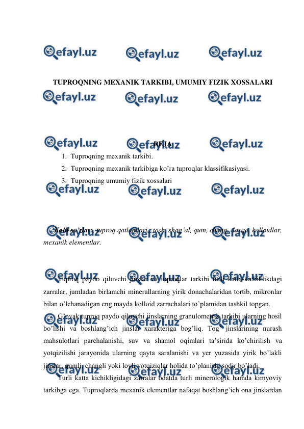  
 
 
 
 
 
TUPROQNING MEXANIK TARKIBI, UMUMIY FIZIK XOSSALARI 
 
 
 
 
REJA 
1. Tuproqning mexanik tarkibi. 
2. Tuproqning mexanik tarkibiga ko’ra tuproqlar klassifikasiyasi. 
3. Tuproqning umumiy fizik xossalari 
 
 
 
Kalit so’zlar:, tuproq qatlamlari., tosh, shag’al, qum, chang,  loyqa, kolloidlar, 
mexanik elementlar. 
 
 
Tuproq paydo qiluvchi jinslar va tuproqlar tarkibi turli katta-kichiklikdagi 
zarralar, jumladan birlamchi minerallarning yirik donachalaridan tortib, mikronlar 
bilan o’lchanadigan eng mayda kolloid zarrachalari to’plamidan tashkil topgan.  
G’ovak tuproq paydo qiluvchi jinslarning granulometrik tarkibi ularning hosil 
bo’lishi va boshlang’ich jinslar xarakteriga bog’liq. Tog’ jinslarining nurash 
mahsulotlari parchalanishi, suv va shamol oqimlari ta’sirida ko’chirilish va 
yotqizilishi jarayonida ularning qayta saralanishi va yer yuzasida yirik bo’lakli 
jinslar, qumli, changli yoki loyli yotqiziqlar holida to’planishi sodir bo’ladi.  
Turli katta kichikligidagi zarralar odatda turli minerologik hamda kimyoviy 
tarkibga ega. Tuproqlarda mexanik elementlar nafaqat boshlang’ich ona jinslardan 
