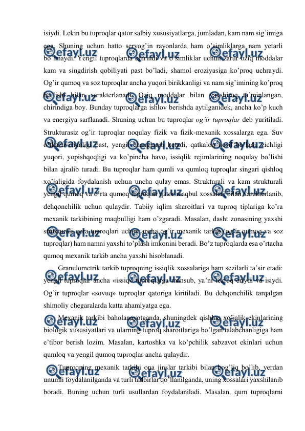  
 
isiydi. Lekin bu tuproqlar qator salbiy xususiyatlarga, jumladan, kam nam sig’imiga 
ega. Shuning uchun hatto seryog’in rayonlarda ham o’simliklarga nam yetarli 
bo’lmaydi. Yengil tuproqlarda chirindi va o’simliklar uchun zarur oziq moddalar 
kam va singdirish qobiliyati past bo’ladi, shamol eroziyasiga ko’proq uchraydi. 
Og’ir qumoq va soz tuproqlar ancha yuqori birikkanligi va nam sig’imining ko’proq 
bo’lishi bilan xarakterlanadi. Oziq moddalar bilan yaxshiroq ta’minlangan, 
chirindiga boy. Bunday tuproqlarga ishlov berishda aytilganidek, ancha ko’p kuch 
va energiya sarflanadi. Shuning uchun bu tuproqlar og’ir tuproqlar deb yuritiladi. 
Strukturasiz og’ir tuproqlar noqulay fizik va fizik-mexanik xossalarga ega. Suv 
o’tkazuvchanligi past, yengil changlanib ketadi, qatkaloq hosil bo’ladi, zichligi 
yuqori, yopishqoqligi va ko’pincha havo, issiqlik rejimlarining noqulay bo’lishi 
bilan ajralib turadi. Bu tuproqlar ham qumli va qumloq tuproqlar singari qishloq 
xo’jaligida foydalanish uchun uncha qulay emas. Strukturali va kam strukturali 
yengil qumoq va o’rta qumoq tuproqlar qator maqbul xossalari bilan xarakterlanib, 
dehqonchilik uchun qulaydir. Tabiiy iqlim sharoitlari va tuproq tiplariga ko’ra 
mexanik tarkibining maqbulligi ham o’zgaradi. Masalan, dasht zonasining yaxshi 
strukturali qora tuproqlari uchun ancha og’ir mexanik tarkib (og’ir qumoq va soz 
tuproqlar) ham namni yaxshi to’plash imkonini beradi. Bo’z tuproqlarda esa o’rtacha 
qumoq mexanik tarkib ancha yaxshi hisoblanadi. 
Granulometrik tarkib tuproqning issiqlik xossalariga ham sezilarli ta’sir etadi: 
yengil tuproqlar ancha «issiq» tuproqlarga mansub, ya’ni tezroq eriydi va isiydi. 
Og’ir tuproqlar «sovuq» tuproqlar qatoriga kiritiladi. Bu dehqonchilik tarqalgan 
shimoliy chegaralarda katta ahamiyatga ega. 
Mexanik tarkibi baholanayotganda, shuningdek qishloq xo’jalik ekinlarining 
biologik xususiyatlari va ularning tuproq sharoitlariga bo’lgan talabchanligiga ham 
e’tibor berish lozim. Masalan, kartoshka va ko’pchilik sabzavot ekinlari uchun 
qumloq va yengil qumoq tuproqlar ancha qulaydir. 
Tuproqning mexanik tarkibi ona jinslar tarkibi bilan bog’liq bo’lib, yerdan 
unumli foydalanilganda va turli tadbirlar qo’llanilganda, uning xossalari yaxshilanib 
boradi. Buning uchun turli usullardan foydalaniladi. Masalan, qum tuproqlarni 
