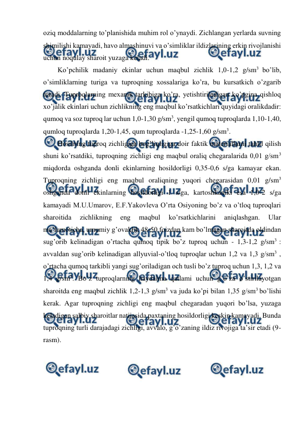  
 
oziq moddalarning to’planishida muhim rol o’ynaydi. Zichlangan yerlarda suvning 
shimilishi kamayadi, havo almashinuvi va o’simliklar ildizlarining erkin rivojlanishi 
uchun noqulay sharoit yuzaga keladi. 
Ko’pchilik madaniy ekinlar uchun maqbul zichlik 1,0-1,2 g/sm3 bo’lib, 
o’simliklarning turiga va tuproqning xossalariga ko’ra, bu kursatkich o’zgarib 
turadi. Tuproqlarning mexanik tarkibiga ko’ra, yetishtiriladigan ko’pgina qishloq 
xo’jalik ekinlari uchun zichlikning eng maqbul ko’rsatkichlari quyidagi oralikdadir: 
qumoq va soz tuproq lar uchun 1,0-1,30 g/sm3, yengil qumoq tuproqlarda 1,10-1,40, 
qumloq tuproqlarda 1,20-1,45, qum tuproqlarda -1,25-1,60 g/sm3. 
Hosilning tuproq zichligiga bog’liqligiga doir faktik materiallarni tahlil qilish 
shuni ko’rsatdiki, tuproqning zichligi eng maqbul oraliq chegaralarida 0,01 g/sm3 
miqdorda oshganda donli ekinlarning hosildorligi 0,35-0,6 s/ga kamayar ekan. 
Tuproqning zichligi eng maqbul oraliqning yuqori chegarasidan 0,01 g/sm3 
oshganda donli ekinlarning hosildorligi 1 s/ga, kartoshkaniki esa 1,0-2 s/ga 
kamayadi M.U.Umarov, E.F.Yakovleva O’rta Osiyoning bo’z va o’tloq tuproqlari 
sharoitida 
zichlikning 
eng 
maqbul 
ko’rsatkichlarini 
aniqlashgan. 
Ular 
ma’lumoticha, umumiy g’ovaklik 48-50 foizdan kam bo’lmagan sharoitda oldindan 
sug’orib kelinadigan o’rtacha qumoq tipik bo’z tuproq uchun - 1,3-1,2 g/sm3 : 
avvaldan sug’orib kelinadigan allyuvial-o’tloq tuproqlar uchun 1,2 va 1,3 g/sm3 , 
o’rtacha qumoq tarkibli yangi sug’oriladigan och tusli bo’z tuproq uchun 1,3, 1,2 va 
1,4 g/sm3. Bo’z tuproqlarning haydalma qatlami uchun g’o’za o’stirilayotgan 
sharoitda eng maqbul zichlik 1,2-1,3 g/sm3 va juda ko’pi bilan 1,35 g/sm3 bo’lishi 
kerak. Agar tuproqning zichligi eng maqbul chegaradan yuqori bo’lsa, yuzaga 
keladigan salbiy sharoitlar natijasida paxtaning hosildorligi keskin kamayadi. Bunda 
tuproqning turli darajadagi zichligi, avvalo, g’o’zaning ildiz rivojiga ta’sir etadi (9- 
rasm). 
