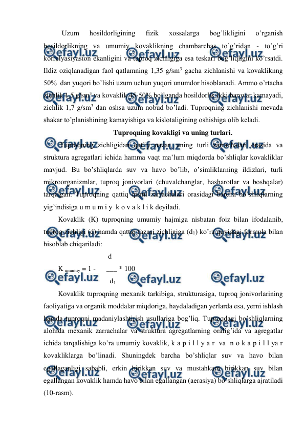  
 
Uzum 
hosildorligining 
fizik 
xossalarga 
bog’likligini 
o’rganish 
hosildorlikning va umumiy kovaklikning chambarchas to’g’ridan - to’g’ri 
korrelyasiyasion ekanligini va tuproq zichligiga esa teskari bog’liqligini ko’rsatdi. 
Ildiz oziqlanadigan faol qatlamning 1,35 g/sm3 gacha zichlanishi va kovakliknng 
50%  dan yuqori bo’lishi uzum uchun yuqori unumdor hisoblanadi. Ammo o’rtacha 
zichlik 1,5 g/sm3 va kovaklik 45-50% bo’lganda hosildorlik ikki barovar kamayadi, 
zichlik 1,7 g/sm3 dan oshsa uzum nobud bo’ladi. Tuproqning zichlanishi mevada 
shakar to’planishining kamayishiga va kislotaligining oshishiga olib keladi.  
Tuproqning kovakligi va uning turlari. 
 Tuproqning zichligidan qat’iy nazar, uning turli zarrachalari orasida va 
struktura agregatlari ichida hamma vaqt ma’lum miqdorda bo’shliqlar kovakliklar 
mavjud. Bu bo’shliqlarda suv va havo bo’lib, o’simliklarning ildizlari, turli 
mikroorganizmlar, tuproq jonivorlari (chuvalchanglar, hasharotlar va boshqalar) 
tarqalgan. Tuproqning qattiq qismi zarrachalari orasidagi barcha bo’shliqlarning 
yig’indisiga u m u m i y  k o v a k l i k deyiladi.  
Kovaklik (K) tuproqning umumiy hajmiga nisbatan foiz bilan ifodalanib, 
tuproq zichligi (d) hamda qattiq fazasi zichligiga (d1) ko’ra quyidagi formula bilan 
hisoblab chiqariladi: 
                            d 
K umumiy = 1 -      ___ * 100 
                             d1 
Kovaklik tuproqning mexanik tarkibiga, strukturasiga, tuproq jonivorlarining 
faoliyatiga va organik moddalar miqdoriga, haydaladigan yerlarda esa, yerni ishlash 
hamda tuproqni madaniylashtirish usullariga bog’liq. Tuproqdagi bo’shliqlarning 
alohida mexanik zarrachalar va struktura agregatlarning oralig’ida va agregatlar 
ichida tarqalishiga ko’ra umumiy kovaklik, k a p i l l y a r  va  n o k a p i l l ya r  
kovakliklarga bo’linadi. Shuningdek barcha bo’shliqlar suv va havo bilan 
egallaganligi sababli, erkin birikkan suv va mustahkam birikkan suv bilan 
egallangan kovaklik hamda havo bilan egallangan (aerasiya) bo’shliqlarga ajratiladi 
(10-rasm). 
