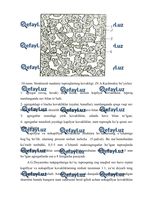  
 
 
10-rasm. Strukturali madaniy tuproqlarning kovakligi. (N.A.Kachinskiy bo’yicha)  
1- agregat (uvoq, kesak) dagi nozik, asosan kapilyar kovakliklar, tuproq 
namlanganda suv bilan to’ladi;  
2- agregatdagi o’rtacha kovakliklar (uyalar, kanallar), namlanganda qisqa vaqt suv 
bilan to’ladi, sungra shimilib ketgandan keyin- havo bilan to’ladi;  
3- 
agregatlar 
orasidagi 
yirik kovakliklar, odatda 
havo 
bilan to’lgan; 
4- agregatlar tutashish joyidagi kapilyar kovakliklar, nam tuproqda ko’p qismi suv 
bilan to’lgan. 
Kapillyar va nokapillyar kovakliklar struktura bo’laklarining o’lchamiga 
bog’liq bo’lib, ularning prosent nisbati turlicha  (5-jadval). Bu ma’lumotlardan 
ko’rinib turibdiki, 0,5-5 mm o’lchamli makroagregatlar bo’lgan tuproqlarda 
nokapillyar kovakliklar umumiy g’ovaklikka nisbatan 49-63 foiz va < 0,5 mm 
bo’lgan agregatlarda esa u 8 foizgacha pasayadi. 
A.G.Doyarenko tadqiqotlariga ko’ra, tuproqning eng maqbul suv-havo rejimi 
kapillyar va nokapillyar kovakliklarning nisbati taxminan 1:1, ya’ni deyarli teng 
bo’lganda yuzaga keladi. Ammo tuproqda yetarli darajada havo almashib turadigan 
sharoitni hamda barqaror nam zahirasini hosil qilish uchun nokapillyar kovakliklar 
