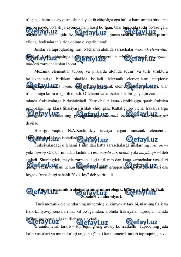  
 
o’tgan, albatta asosiy qismi shunday kelib chiqishga ega bo’lsa ham, ammo bir qismi 
tuproq paydo bo’lish jarayonida ham hosil bo’lgan. Ular tuproqda sodir bo’ladigan: 
maydalanish, erish, gidroliz, cho’kmaga tushish, gumus xosil bo’lish va boshqa turli 
xildagi hodisalar ta’sirida doimo o’zgarib turadi.  
Jinslar va tuproqlardagi turli o’lchamli alohida zarrachalar mexanik elementlar 
deyiladi. Kelib chiqishiga ko’ra mexanik elementlar: mineral, organik va organo-
mineral zarrachalardan iborat  
Mexanik elementlar tuproq va jinslarda alohida (qum) va turli struktura 
bo’lakchalariga birikkan shaklda bo’ladi. Mexanik elementlarni miqdoriy 
aniqlashga mexanik analiz deb ataladi. Mexanik elementlarning xossalari, ular 
o’lchamiga ko’ra o’zgarib turadi. O’lchami va xossalari bir-biriga yaqin zarrachalar 
odatda fraksiyalarga birlashtiriladi. Zarrachalar katta-kichikligiga qarab fraksiya 
gruppalarining klassifikasiyasi ishlab chiqilgan. Kattaligi bo’yicha fraksiyalarga 
ajratilgan zarrachalarning gruppalanishiga mexanik elementlar klassifikasiyasi 
deyiladi. 
Hozirgi 
vaqtda 
N.A.Kachinskiy 
tavsiya 
etgan 
mexanik 
elementlar 
klassifikasiyasi ko’p ishlatiladi (2- jadval). 
Fraksiyalardagi o’lchami 1 mm dan katta zarrachalarga jinslarning tosh qismi 
yoki tuproq skleti, 1 mm dan kichiklari esa mayda zarrachali yoki mayda qismi deb 
ataladi. Shuningdek, mayda zarrachadagi 0,01 mm dan katta zarrachalar xossalari 
qumga yaqin bo’lgani uchun shartli "fizik qum" gruppasiga, 0,01dan kichiklari esa 
loyga o’xshashligi sababli "fizik loy" deb yuritiladi. 
 
Tuproq mexanik fraksiyalarining minerologik, kimyoviy tarkibi, fizik 
xossalari va ahamiyati. 
 Turli mexanik elementlarning minerologik, kimyoviy tarkibi, ularning fizik va 
fizik-kimyoviy xossalari har xil bo’lganidan, alohida fraksiyalar tuproqlar hamda 
jinslarning xossalariga turlicha ta’sir etadi. 
Granulometrik tarkib – tuproqning eng asosiy ko’rsatkichi. Tuproqning juda 
ko’p xossalari va unumdorligi unga bog’liq. Granulometrik tarkib tuproqning suv – 
