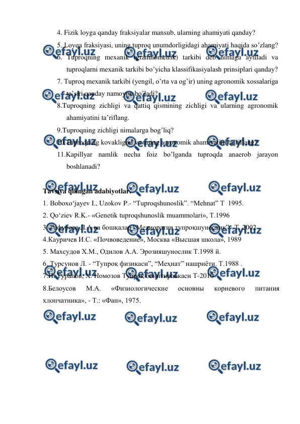  
 
4. Fizik loyga qanday fraksiyalar mansub, ularning ahamiyati qanday? 
5. Loyqa fraksiyasi, uning tuproq unumdorligidagi ahamiyati haqida so’zlang?  
6. Tuproqning mexanik (granulometrik) tarkibi deb nimaga aytiladi va 
tuproqlarni mexanik tarkibi bo’yicha klassifikasiyalash prinsiplari qanday? 
7. Tuproq mexanik tarkibi (yengil, o’rta va og’ir) uning agronomik xossalariga 
ta’siri qanday namoyon bo’ladi? 
8.Tuproqning zichligi va qattiq qismining zichligi va ularning agronomik 
ahamiyatini ta’riflang. 
9.Tuproqning zichligi nimalarga bog’liq? 
10.Tuproqning kovakligini va uning agronomik ahamiyatini ta’riflang?        
11.Kapillyar namlik necha foiz bo’lganda tuproqda anaerob jarayon 
boshlanadi?  
 
Tavsiya qilingan adabiyotlar. 
1. Boboxo‘jayev I., Uzokov P.- “Tuproqshunoslik”. “Mehnat” T  1995.  
2. Qo‘ziev R.K.- «Genetik tuproqshunoslik muammolari», T.1996 
3. Гафурова Л.А ва бошқалар “Мелиоратив тупроқшунослик” –Т. 2002 
4.Кауричев И.С. «Почвоведение», Москва «Высшая школа», 1989 
5. Маxсудов X.М., Одилов А.А. Эрозияшунослик Т.1998 й. 
6. Турсунов Л. - “Тупроқ физикаси”, “Меҳнат” нашриёти. Т.1988 . 
7.И. Турапов, Х. Номозов Тупроқ бонитировкаси Т-2010 
8.Белоусов 
М.А. 
«Физиологические 
основны 
корневого 
питания 
хлопчатника», - Т.: «Фан», 1975. 
 
 
