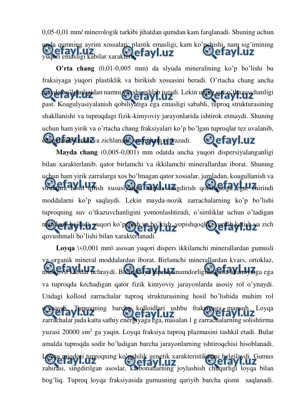  
 
0,05-0,01 mm/ minerologik tarkibi jihatdan qumdan kam farqlanadi. Shuning uchun 
unda qumning ayrim xossalari: plastik emasligi, kam ko’pchishi, nam sig’imining 
yuqori emasligi kabilar xarakterli. 
O’rta chang (0,01-0,005 mm) da slyuda mineralining ko’p bo’lishi bu 
fraksiyaga yuqori plastiklik va birikish xossasini beradi. O’rtacha chang ancha 
mayda bo’lganligidan namni yaxshi ushlab turadi. Lekin uning suv o’tkazuvchanligi 
past. Koagulyasiyalanish qobiliyatiga ega emasligi sababli, tuproq strukturasining 
shakllanishi va tuproqdagi fizik-kimyoviy jarayonlarida ishtirok etmaydi. Shuning 
uchun ham yirik va o’rtacha chang fraksiyalari ko’p bo’lgan tuproqlar tez uvalanib, 
changlanib ketadi va zichlanadi, suvni kam o’tkazadi. 
Mayda chang (0,005-0,001) mm odatda ancha yuqori dispersiyalanganligi 
bilan xarakterlanib, qator birlamchi va ikkilamchi minerallardan iborat. Shuning 
uchun ham yirik zarralarga xos bo’lmagan qator xossalar, jumladan, koagullanish va 
struktura hosil qilish xususiyatiga hamda singdirish qobiliyatiga ega, chirindi 
moddalarni ko’p saqlaydi. Lekin mayda-nozik zarrachalarning ko’p bo’lishi 
tuproqning suv o’tkazuvchanligini yomonlashtiradi, o’simliklar uchun o’tadigan 
nam kam bo’ladi, yuqori ko’pchish va bo’kish, yopishqoqlik, yorilib ketish va zich 
qovushmali bo’lishi bilan xarakterlanadi. 
Loyqa \<0,001 mm\ asosan yuqori dispers ikkilamchi minerallardan gumusli 
va organik mineral moddalardan iborat. Birlamchi minerallardan kvars, ortoklaz, 
muskovit kabilar uchraydi. Bu fraksiya tuproq unumdorligida katta ahamiyatga ega 
va tuproqda kechadigan qator fizik kimyoviy jarayonlarda asosiy rol o’ynaydi. 
Undagi kolloid zarrachalar tuproq strukturasining hosil bo’lishida muhim rol 
o’ynaydi. Tuproqning barcha kolloidlari ushbu fraksiyaga mansub. Loyqa 
zarrachalar juda katta sathiy energiyaga ega, masalan 1 g zarrachalarning solishtirma 
yuzasi 20000 sm2 ga yaqin. Loyqa fraksiya tuproq plazmasini tashkil etadi. Bular 
amalda tuproqda sodir bo’ladigan barcha jarayonlarning ishtiroqchisi hisoblanadi. 
Loyqa miqdori tuproqning ko’pchilik genetik xarakteristikasini belgilaydi. Gumus 
zahirasi, singdirilgan asoslar, karbonatlarning joylashish chuqurligi loyqa bilan 
bog’liq. Tuproq loyqa fraksiyasida gumusning qariyib barcha qismi  saqlanadi. 
