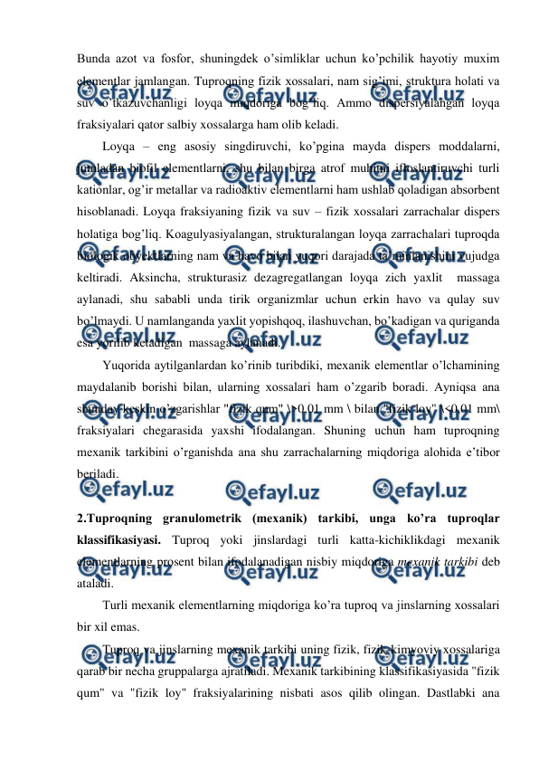  
 
Bunda azot va fosfor, shuningdek o’simliklar uchun ko’pchilik hayotiy muxim 
elementlar jamlangan. Tuproqning fizik xossalari, nam sig’imi, struktura holati va 
suv o’tkazuvchanligi loyqa miqdoriga bog’liq. Ammo dispersiyalangan loyqa 
fraksiyalari qator salbiy xossalarga ham olib keladi. 
Loyqa – eng asosiy singdiruvchi, ko’pgina mayda dispers moddalarni, 
jumladan biofil elementlarni, shu bilan birga atrof muhitni ifloslantiruvchi turli 
kationlar, og’ir metallar va radioaktiv elementlarni ham ushlab qoladigan absorbent 
hisoblanadi. Loyqa fraksiyaning fizik va suv – fizik xossalari zarrachalar dispers 
holatiga bog’liq. Koagulyasiyalangan, strukturalangan loyqa zarrachalari tuproqda 
biologik obyektlarning nam va havo bilan yuqori darajada ta’minlanishini vujudga 
keltiradi. Aksincha, strukturasiz dezagregatlangan loyqa zich yaxlit  massaga 
aylanadi, shu sababli unda tirik organizmlar uchun erkin havo va qulay suv 
bo’lmaydi. U namlanganda yaxlit yopishqoq, ilashuvchan, bo’kadigan va quriganda 
esa yorilib ketadigan  massaga aylanadi.  
Yuqorida aytilganlardan ko’rinib turibdiki, mexanik elementlar o’lchamining 
maydalanib borishi bilan, ularning xossalari ham o’zgarib boradi. Ayniqsa ana 
shunday keskin o’zgarishlar "fizik qum" \>0,01 mm \ bilan "fizik loy" \<0,01 mm\ 
fraksiyalari chegarasida yaxshi ifodalangan. Shuning uchun ham tuproqning 
mexanik tarkibini o’rganishda ana shu zarrachalarning miqdoriga alohida e’tibor 
beriladi. 
 
2.Tuproqning granulometrik (mexanik) tarkibi, unga ko’ra tuproqlar 
klassifikasiyasi. Tuproq yoki jinslardagi turli katta-kichiklikdagi mexanik 
elementlarning prosent bilan ifodalanadigan nisbiy miqdoriga mexanik tarkibi deb 
ataladi. 
Turli mexanik elementlarning miqdoriga ko’ra tuproq va jinslarning xossalari 
bir xil emas. 
Tuproq va jinslarning mexanik tarkibi uning fizik, fizik-kimyoviy xossalariga 
qarab bir necha gruppalarga ajratiladi. Mexanik tarkibining klassifikasiyasida "fizik 
qum" va "fizik loy" fraksiyalarining nisbati asos qilib olingan. Dastlabki ana 
