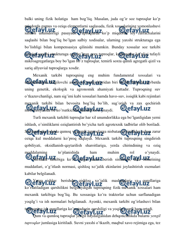  
 
balki uning fizik holatiga  ham bog’liq. Masalan, juda og’ir soz tuproqlar ko’p 
miqdorda gumus va oziqa elementlarni saqlasada, fizik xossalarining yomonlashuvi 
sababli unumdorligi pasayadi. Tuproqlarda ko’p miqdorda loy zarrachalarini 
saqlashi bilan bog’liq bo’lgan salbiy xodisalar, ularning yaxshi strukturaga ega 
bo’lishligi bilan kompensasiya qilinishi mumkin. Bunday xossalar soz tarkibi 
evaziga yaxshi strukturaga ega bo’lgan qora tuproqlar, karbonatlar ko’pligi tufayli 
mikroagregatlarga boy bo’lgan bo’z tuproqlar, temirli soxta qumli agregatli qizil va 
sariq allyuvial tuproqlarga xosdir. 
Mexanik tarkibi tuproqning eng muhim fundamental xossalari va 
unumdorligini belgilovchi asosiy ko’rsatkichlaridan biri bo’lib, birinchi navbatda 
uning genetik, ekologik va agronomik ahamiyati kattadir. Tuproqning suv 
o’tkazuvchanligi, nam sig’imi kabi xossalari hamda havo-suv, issiqlik kabi rejimlari 
mexanik tarkibi bilan bevosita bog’liq bo’lib, sug’orish va zax qochirish 
meliorasiyasida bu ko’rsatkichlar muhim rol o’ynaydi. 
Turli mexanik tarkibli tuproqlar har xil unumdorlikka ega bo’lganligidan yerni 
ishlash, o’simliklarni oziqlantirish bo’yicha turli agrotexnik tadbirlar olib boriladi. 
Soz tuproqlar odatda qumoq va qumli tuproqlarga nisbatan o’simliklar uchun zarur 
oziqa kul moddalarni ko’proq saqlaydi. Mexanik tarkibi tuproqning singdirish 
qobiliyati, oksidlanish-qaytarilish sharoitlariga, yerda chirindining va oziq 
moddalarning 
to’planishida 
ham 
muhim 
rol 
o’ynaydi. 
        Mexanik tarkibiga ko’ra yerga ishlov berish sistemasi, dala ishlarining 
muddatlari, o’g’itlash normasi, qishloq xo’jalik ekinlarini joylashtirish sxemalari 
kabilar belgilanadi. 
Yerga ishlov berishda qishloq xo’jalik mashinalari va qurollariga 
ko’rsatiladigan qarshilikni belgilaydigan tuproqning fizik-mexanik xossalari ham 
mexanik tarkibiga bog’liq. Bu xossasiga ko’ra traktorlar uchun sarflanadigan 
yoqilg’i va ish normalari belgilanadi. Ayonki, mexanik tarkibi og’irlashuvi bilan 
tuproqning ish qurollariga ko’rsatadagin qarshiligi va yoqilg’i sarfi ham ortadi.  
Qum va qumloq tuproqlar yengil haydalganidan dehqonchilikda bularni yengil 
tuproqlar jumlasiga kiritiladi. Suvni yaxshi o’tkazib, maqbul xavo rejimiga ega, tez 

