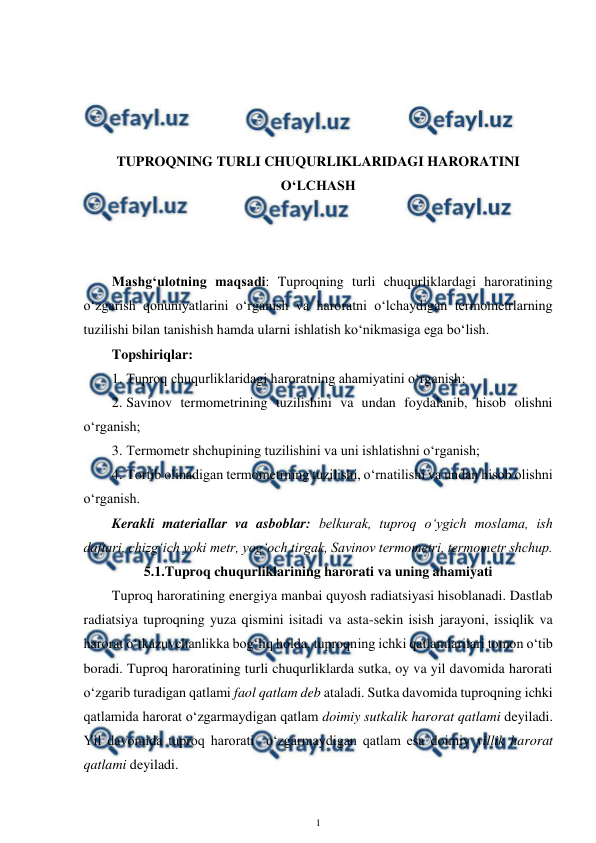  
1 
 
 
 
 
 
TUPROQNING TURLI CHUQURLIKLARIDAGI HARORATINI 
O‘LCHASH 
 
 
 
Mashg‘ulotning maqsadi: Tuproqning turli chuqurliklardagi haroratining 
o‘zgarish qonuniyatlarini o‘rganish va haroratni o‘lchaydigan termometrlarning 
tuzilishi bilan tanishish hamda ularni ishlatish ko‘nikmasiga ega bo‘lish. 
Topshiriqlar: 
1. Tuproq chuqurliklaridagi haroratning ahamiyatini o‘rganish; 
2. Savinov termometrining tuzilishini va undan foydalanib, hisob olishni 
o‘rganish; 
3. Termometr shchupining tuzilishini va uni ishlatishni o‘rganish; 
4. Tortib olinadigan termometrning tuzilishi, o‘rnatilishi va undan hisob olishni 
o‘rganish. 
Kerakli materiallar va asboblar: belkurak, tuproq o‘ygich moslama, ish 
daftari, chizg‘ich yoki metr, yog‘och tirgak, Savinov termometri, termometr shchup. 
5.1.Tuproq chuqurliklarining harorati va uning ahamiyati 
Tuproq haroratining energiya manbai quyosh radiatsiyasi hisoblanadi. Dastlab 
radiatsiya tuproqning yuza qismini isitadi va asta-sekin isish jarayoni, issiqlik va 
harorat o‘tkazuvchanlikka bog‘liq holda, tuproqning ichki qatlamlarilari tomon o‘tib 
boradi. Tuproq haroratining turli chuqurliklarda sutka, oy va yil davomida harorati 
o‘zgarib turadigan qatlami faol qatlam deb ataladi. Sutka davomida tuproqning ichki 
qatlamida harorat o‘zgarmaydigan qatlam doimiy sutkalik harorat qatlami deyiladi. 
Yil davomida tuproq harorati  o‘zgarmaydigan qatlam esa doimiy yillik harorat 
qatlami deyiladi.  
