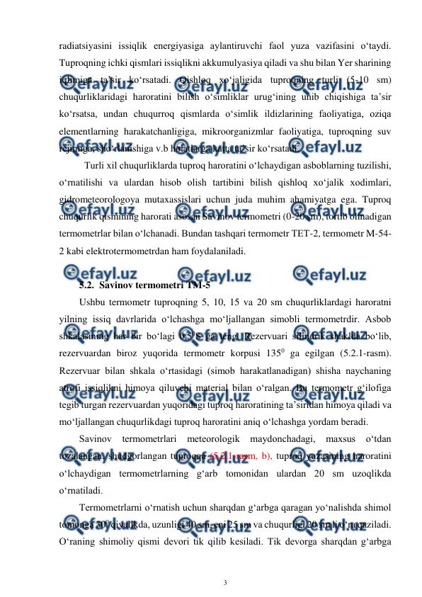  
3 
 
radiatsiyasini issiqlik energiyasiga aylantiruvchi faol yuza vazifasini o‘taydi. 
Tuproqning ichki qismlari issiqlikni akkumulyasiya qiladi va shu bilan Yer sharining 
iqlimiga ta’sir ko‘rsatadi. Qishloq xo‘jaligida tuproqning turli (5-10 sm) 
chuqurliklaridagi haroratini bilish o‘simliklar urug‘ining unib chiqishiga ta’sir 
ko‘rsatsa, undan chuqurroq qismlarda o‘simlik ildizlarining faoliyatiga, oziqa 
elementlarning harakatchanligiga, mikroorganizmlar faoliyatiga, tuproqning suv 
rejimiga, sho‘rlanishiga v.b holatlarga katta ta’sir ko‘rsatadi. 
Turli xil chuqurliklarda tuproq haroratini o‘lchaydigan asboblarning tuzilishi, 
o‘rnatilishi va ulardan hisob olish tartibini bilish qishloq xo‘jalik xodimlari, 
gidrometeorologoya mutaxassislari uchun juda muhim ahamiyatga ega. Tuproq 
chuqurlik qismining harorati asosan Savinov termometri (0-20 sm), tortib olinadigan 
termometrlar bilan o‘lchanadi. Bundan tashqari termometr TET-2, termometr M-54-
2 kabi elektrotermometrdan ham foydalaniladi. 
 
5.2. Savinov termometri TM-5  
Ushbu termometr tuproqning 5, 10, 15 va 20 sm chuqurliklardagi haroratni 
yilning issiq davrlarida o‘lchashga mo‘ljallangan simobli termometrdir. Asbob 
shkalasining har bir bo‘lagi 0,50S ga teng. Rezervuari silindrik shaklda bo‘lib, 
rezervuardan biroz yuqorida termometr korpusi 1350 ga egilgan (5.2.1-rasm). 
Rezervuar bilan shkala o‘rtasidagi (simob harakatlanadigan) shisha naychaning 
atrofi issiqlikni himoya qiluvchi material bilan o‘ralgan. Bu termometr g‘ilofiga 
tegib turgan rezervuardan yuqoridagi tuproq haroratining ta’siridan himoya qiladi va 
mo‘ljallangan chuqurlikdagi tuproq haroratini aniq o‘lchashga yordam beradi. 
Savinov termometrlari meteorologik maydonchadagi, maxsus o‘tdan 
tozalangan, shudgorlangan tuproqqa (5.2.1-rasm, b), tuproq yuzasining haroratini 
o‘lchaydigan termometrlarning g‘arb tomonidan ulardan 20 sm uzoqlikda 
o‘rnatiladi. 
Termometrlarni o‘rnatish uchun sharqdan g‘arbga qaragan yo‘nalishda shimol 
tomonga 300 qiyalikda, uzunligi 40 sm, eni 25 sm va chuqurligi 20 sm li o‘ra qaziladi. 
O‘raning shimoliy qismi devori tik qilib kesiladi. Tik devorga sharqdan g‘arbga 
