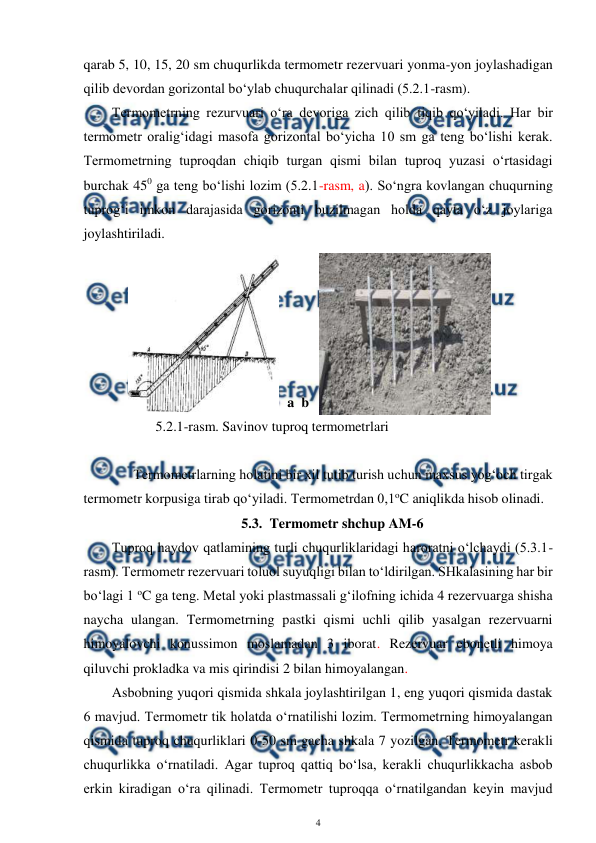  
4 
 
qarab 5, 10, 15, 20 sm chuqurlikda termometr rezervuari yonma-yon joylashadigan 
qilib devordan gorizontal bo‘ylab chuqurchalar qilinadi (5.2.1-rasm). 
Termometrning rezurvuari o‘ra devoriga zich qilib tiqib qo‘yiladi. Har bir 
termometr oralig‘idagi masofa gorizontal bo‘yicha 10 sm ga teng bo‘lishi kerak. 
Termometrning tuproqdan chiqib turgan qismi bilan tuproq yuzasi o‘rtasidagi 
burchak 450 ga teng bo‘lishi lozim (5.2.1-rasm, a). So‘ngra kovlangan chuqurning 
tuprog‘i imkon darajasida gorizonti buzilmagan holda qayta o‘z joylariga 
joylashtiriladi. 
 
 
 
 
 
 
a  b
  
 
5.2.1-rasm. Savinov tuproq termometrlari 
  
 
Termometrlarning holatini bir xil tutib turish uchun maxsus yog‘och tirgak 
termometr korpusiga tirab qo‘yiladi. Termometrdan 0,1oC aniqlikda hisob olinadi. 
5.3. Termometr shchup AM-6 
Tuproq haydov qatlamining turli chuqurliklaridagi haroratni o‘lchaydi (5.3.1-
rasm). Termometr rezervuari toluol suyuqligi bilan to‘ldirilgan. SHkalasining har bir 
bo‘lagi 1 oC ga teng. Metal yoki plastmassali g‘ilofning ichida 4 rezervuarga shisha 
naycha ulangan. Termometrning pastki qismi uchli qilib yasalgan rezervuarni 
himoyalovchi konussimon moslamadan 3 iborat. Rezervuar ebonetli himoya 
qiluvchi prokladka va mis qirindisi 2 bilan himoyalangan.  
Asbobning yuqori qismida shkala joylashtirilgan 1, eng yuqori qismida dastak 
6 mavjud. Termometr tik holatda o‘rnatilishi lozim. Termometrning himoyalangan 
qismida tuproq chuqurliklari 0-50 sm gacha shkala 7 yozilgan. Termometr kerakli 
chuqurlikka o‘rnatiladi. Agar tuproq qattiq bo‘lsa, kerakli chuqurlikkacha asbob 
erkin kiradigan o‘ra qilinadi. Termometr tuproqqa o‘rnatilgandan keyin mavjud 
