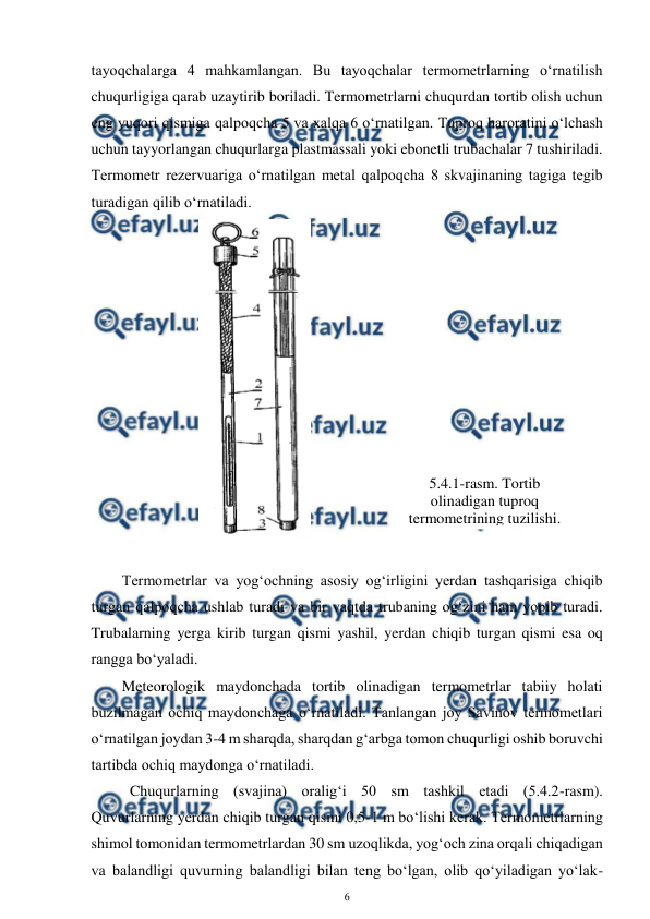  
6 
 
tayoqchalarga 4 mahkamlangan. Bu tayoqchalar termometrlarning o‘rnatilish 
chuqurligiga qarab uzaytirib boriladi. Termometrlarni chuqurdan tortib olish uchun 
eng yuqori qismiga qalpoqcha 5 va xalqa 6 o‘rnatilgan. Tuproq haroratini o‘lchash 
uchun tayyorlangan chuqurlarga plastmassali yoki ebonetli trubachalar 7 tushiriladi. 
Termometr rezervuariga o‘rnatilgan metal qalpoqcha 8 skvajinaning tagiga tegib 
turadigan qilib o‘rnatiladi.  
 
 
Termometrlar va yog‘ochning asosiy og‘irligini yerdan tashqarisiga chiqib 
turgan qalpoqcha ushlab turadi va bir vaqtda trubaning og‘zini ham yopib turadi. 
Trubalarning yerga kirib turgan qismi yashil, yerdan chiqib turgan qismi esa oq 
rangga bo‘yaladi. 
Meteorologik maydonchada tortib olinadigan termometrlar tabiiy holati 
buzilmagan ochiq maydonchaga o‘rnatiladi. Tanlangan joy Savinov termometlari 
o‘rnatilgan joydan 3-4 m sharqda, sharqdan g‘arbga tomon chuqurligi oshib boruvchi 
tartibda ochiq maydonga o‘rnatiladi.  
Chuqurlarning (svajina) oralig‘i 50 sm tashkil etadi (5.4.2-rasm). 
Quvurlarning yerdan chiqib turgan qismi 0,5-1 m bo‘lishi kerak. Termometrlarning 
shimol tomonidan termometrlardan 30 sm uzoqlikda, yog‘och zina orqali chiqadigan 
va balandligi quvurning balandligi bilan teng bo‘lgan, olib qo‘yiladigan yo‘lak-
5.4.1-rasm. Tortib 
olinadigan tuproq 
termometrining tuzilishi. 
