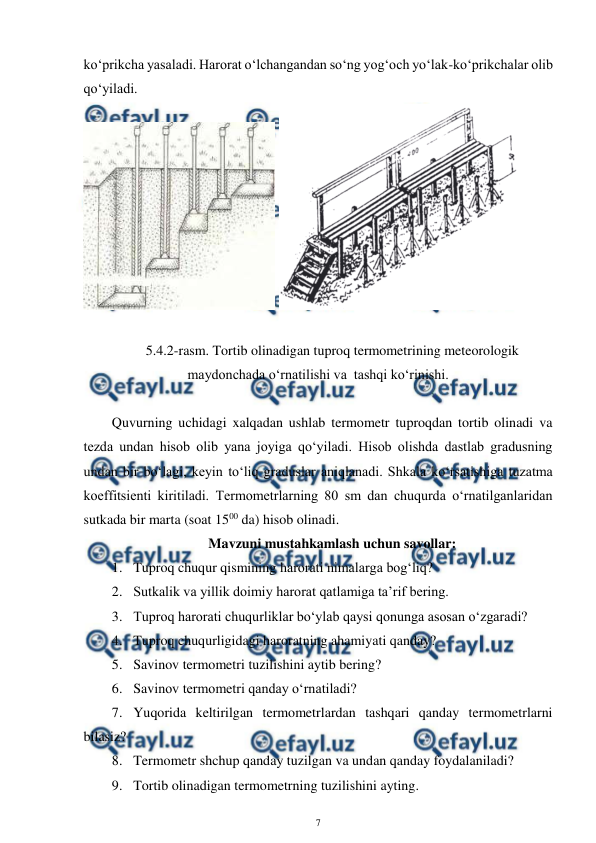  
7 
 
ko‘prikcha yasaladi. Harorat o‘lchangandan so‘ng yog‘och yo‘lak-ko‘prikchalar olib 
qo‘yiladi. 
 
 
 
5.4.2-rasm. Tortib olinadigan tuproq termometrining meteorologik 
maydonchada o‘rnatilishi va  tashqi ko‘rinishi. 
 
Quvurning uchidagi xalqadan ushlab termometr tuproqdan tortib olinadi va 
tezda undan hisob olib yana joyiga qo‘yiladi. Hisob olishda dastlab gradusning 
undan bir bo‘lagi, keyin to‘liq graduslar aniqlanadi. Shkala ko‘rsatishiga tuzatma 
koeffitsienti kiritiladi. Termometrlarning 80 sm dan chuqurda o‘rnatilganlaridan 
sutkada bir marta (soat 1500 da) hisob olinadi. 
Mavzuni mustahkamlash uchun savollar: 
1. Tuproq chuqur qismining harorati nimalarga bog‘liq? 
2. Sutkalik va yillik doimiy harorat qatlamiga ta’rif bering. 
3. Tuproq harorati chuqurliklar bo‘ylab qaysi qonunga asosan o‘zgaradi? 
4. Tuproq chuqurligidagi haroratning ahamiyati qanday? 
5. Savinov termometri tuzilishini aytib bering? 
6. Savinov termometri qanday o‘rnatiladi? 
7. Yuqorida keltirilgan termometrlardan tashqari qanday termometrlarni 
bilasiz? 
8. Termometr shchup qanday tuzilgan va undan qanday foydalaniladi? 
9. Tortib olinadigan termometrning tuzilishini ayting. 
