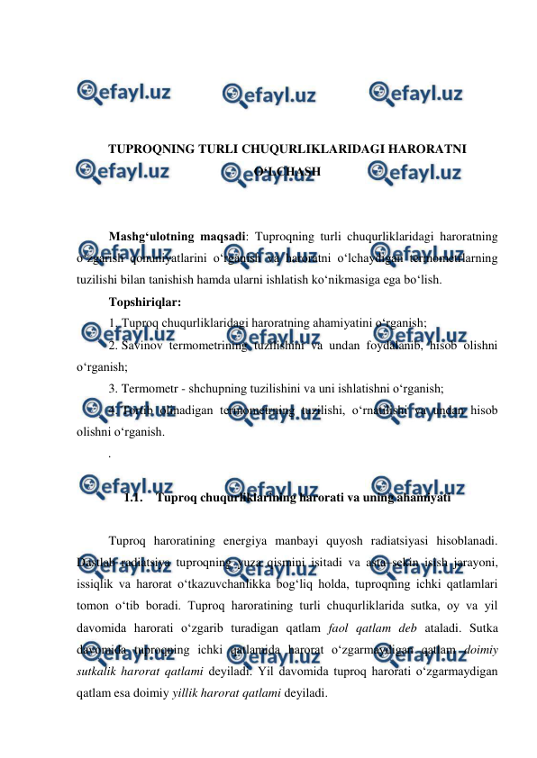  
 
 
 
 
 
TUPROQNING TURLI CHUQURLIKLARIDAGI HARORATNI 
O‘LCHASH 
 
 
Mashg‘ulotning maqsadi: Tuproqning turli chuqurliklaridagi haroratning 
o‘zgarish qonuniyatlarini o‘rganish va haroratni o‘lchaydigan termometrlarning 
tuzilishi bilan tanishish hamda ularni ishlatish ko‘nikmasiga ega bo‘lish. 
Topshiriqlar: 
1. Tuproq chuqurliklaridagi haroratning ahamiyatini o‘rganish; 
2. Savinov termometrining tuzilishini va undan foydalanib, hisob olishni 
o‘rganish; 
3. Termometr - shchupning tuzilishini va uni ishlatishni o‘rganish; 
4. Tortib olinadigan termometrning tuzilishi, o‘rnatilishi va undan hisob 
olishni o‘rganish. 
. 
 
1.1. Tuproq chuqurliklarining harorati va uning ahamiyati 
 
Tuproq haroratining energiya manbayi quyosh radiatsiyasi hisoblanadi. 
Dastlab radiatsiya tuproqning yuza qismini isitadi va asta–sekin isish jarayoni, 
issiqlik va harorat o‘tkazuvchanlikka bog‘liq holda, tuproqning ichki qatlamlari 
tomon o‘tib boradi. Tuproq haroratining turli chuqurliklarida sutka, oy va yil 
davomida harorati o‘zgarib turadigan qatlam faol qatlam deb ataladi. Sutka 
davomida tuproqning ichki qatlamida harorat o‘zgarmaydigan qatlam doimiy 
sutkalik harorat qatlami deyiladi. Yil davomida tuproq harorati o‘zgarmaydigan 
qatlam esa doimiy yillik harorat qatlami deyiladi.  
