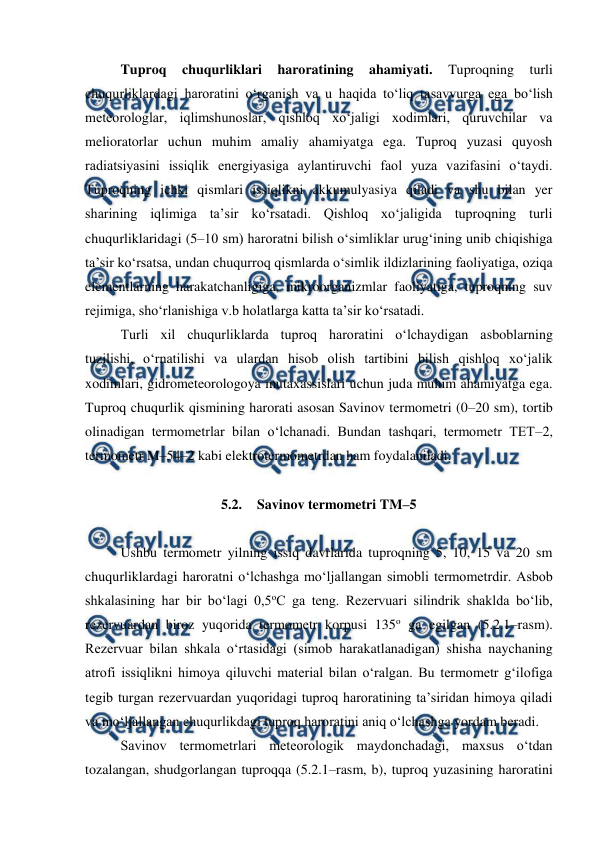  
 
Tuproq 
chuqurliklari 
haroratining 
ahamiyati. 
Tuproqning 
turli 
chuqurliklardagi haroratini o‘rganish va u haqida to‘liq tasavvurga ega bo‘lish 
meteorologlar, iqlimshunoslar, qishloq xo‘jaligi xodimlari, quruvchilar va 
melioratorlar uchun muhim amaliy ahamiyatga ega. Tuproq yuzasi quyosh 
radiatsiyasini issiqlik energiyasiga aylantiruvchi faol yuza vazifasini o‘taydi. 
Tuproqning ichki qismlari issiqlikni akkumulyasiya qiladi va shu bilan yer 
sharining iqlimiga ta’sir ko‘rsatadi. Qishloq xo‘jaligida tuproqning turli 
chuqurliklaridagi (5–10 sm) haroratni bilish o‘simliklar urug‘ining unib chiqishiga 
ta’sir ko‘rsatsa, undan chuqurroq qismlarda o‘simlik ildizlarining faoliyatiga, oziqa 
elementlarning harakatchanligiga, mikroorganizmlar faoliyatiga, tuproqning suv 
rejimiga, sho‘rlanishiga v.b holatlarga katta ta’sir ko‘rsatadi. 
Turli xil chuqurliklarda tuproq haroratini o‘lchaydigan asboblarning 
tuzilishi, o‘rnatilishi va ulardan hisob olish tartibini bilish qishloq xo‘jalik 
xodimlari, gidrometeorologoya mutaxassislari uchun juda muhim ahamiyatga ega. 
Tuproq chuqurlik qismining harorati asosan Savinov termometri (0–20 sm), tortib 
olinadigan termometrlar bilan o‘lchanadi. Bundan tashqari, termometr TET–2, 
termometr M–54–2 kabi elektrotermometrdan ham foydalaniladi. 
 
5.2. Savinov termometri TM–5 
 
Ushbu termometr yilning issiq davrlarida tuproqning 5, 10, 15 va 20 sm 
chuqurliklardagi haroratni o‘lchashga mo‘ljallangan simobli termometrdir. Asbob 
shkalasining har bir bo‘lagi 0,5oC ga teng. Rezervuari silindrik shaklda bo‘lib, 
rezervuardan biroz yuqorida termometr korpusi 135o ga egilgan (5.2.1–rasm). 
Rezervuar bilan shkala o‘rtasidagi (simob harakatlanadigan) shisha naychaning 
atrofi issiqlikni himoya qiluvchi material bilan o‘ralgan. Bu termometr g‘ilofiga 
tegib turgan rezervuardan yuqoridagi tuproq haroratining ta’siridan himoya qiladi 
va mo‘ljallangan chuqurlikdagi tuproq haroratini aniq o‘lchashga yordam beradi. 
Savinov termometrlari meteorologik maydonchadagi, maxsus o‘tdan 
tozalangan, shudgorlangan tuproqqa (5.2.1–rasm, b), tuproq yuzasining haroratini 
