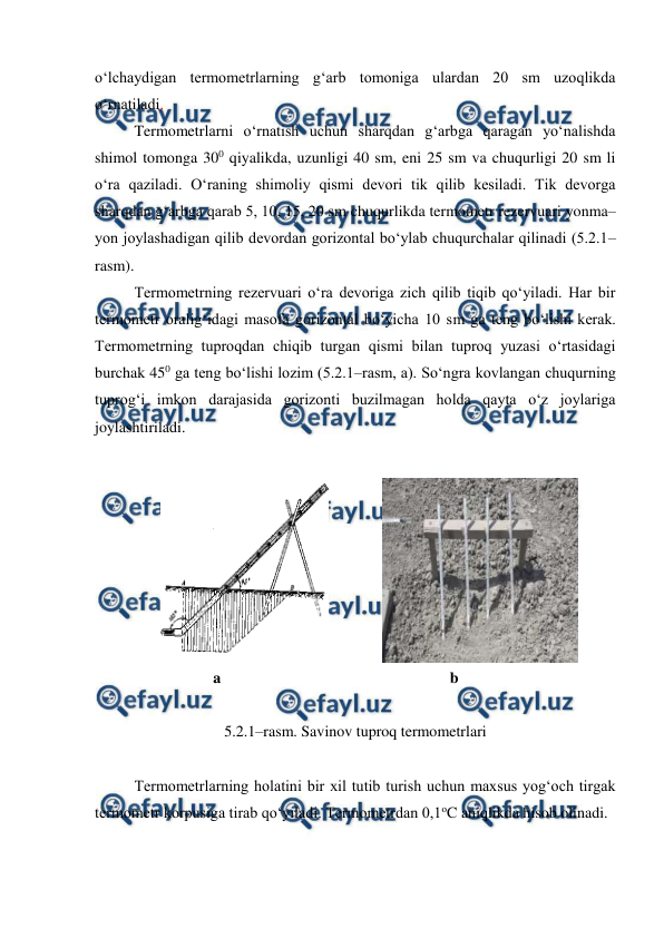 
 
o‘lchaydigan termometrlarning g‘arb tomoniga ulardan 20 sm uzoqlikda 
o‘rnatiladi. 
Termometrlarni o‘rnatish uchun sharqdan g‘arbga qaragan yo‘nalishda 
shimol tomonga 300 qiyalikda, uzunligi 40 sm, eni 25 sm va chuqurligi 20 sm li 
o‘ra qaziladi. O‘raning shimoliy qismi devori tik qilib kesiladi. Tik devorga 
sharqdan g‘arbga qarab 5, 10, 15, 20 sm chuqurlikda termometr rezervuari yonma–
yon joylashadigan qilib devordan gorizontal bo‘ylab chuqurchalar qilinadi (5.2.1–
rasm). 
Termometrning rezervuari o‘ra devoriga zich qilib tiqib qo‘yiladi. Har bir 
termometr oralig‘idagi masofa gorizontal bo‘yicha 10 sm ga teng bo‘lishi kerak. 
Termometrning tuproqdan chiqib turgan qismi bilan tuproq yuzasi o‘rtasidagi 
burchak 450 ga teng bo‘lishi lozim (5.2.1–rasm, a). So‘ngra kovlangan chuqurning 
tuprog‘i imkon darajasida gorizonti buzilmagan holda qayta o‘z joylariga 
joylashtiriladi. 
 
 
 
 
 
 
 
 
 
a 
 
 
 
 
 
b 
 
5.2.1–rasm. Savinov tuproq termometrlari 
  
Termometrlarning holatini bir xil tutib turish uchun maxsus yog‘och tirgak 
termometr korpusiga tirab qo‘yiladi. Termometrdan 0,1oC aniqlikda hisob olinadi. 
 
