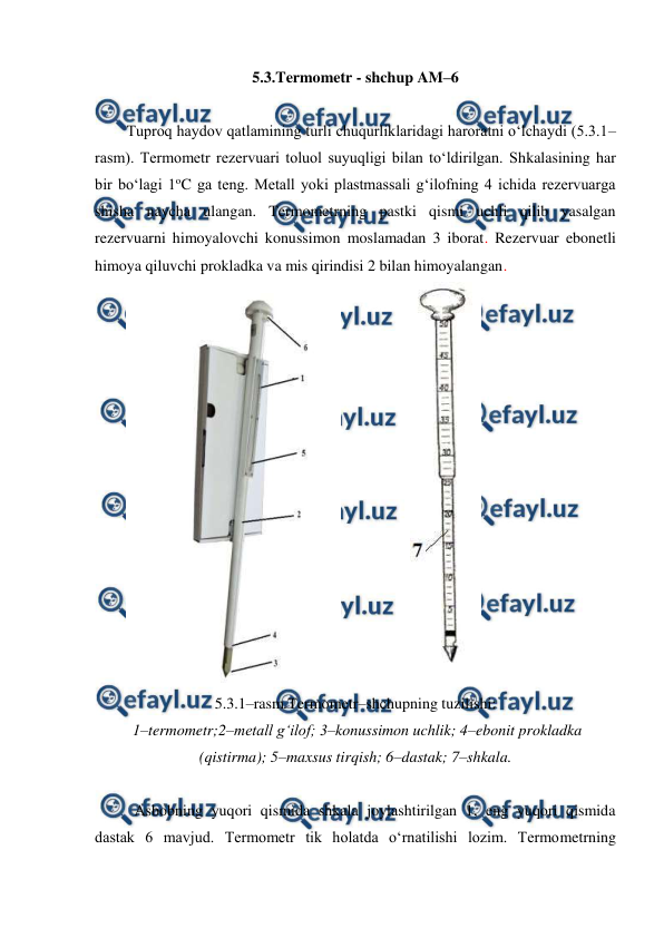  
 
5.3.Termometr - shchup AM–6 
 
Tuproq haydov qatlamining turli chuqurliklaridagi haroratni o‘lchaydi (5.3.1–
rasm). Termometr rezervuari toluol suyuqligi bilan to‘ldirilgan. Shkalasining har 
bir bo‘lagi 1oC ga teng. Metall yoki plastmassali g‘ilofning 4 ichida rezervuarga 
shisha naycha ulangan. Termometrning pastki qismi uchli qilib yasalgan 
rezervuarni himoyalovchi konussimon moslamadan 3 iborat. Rezervuar ebonetli 
himoya qiluvchi prokladka va mis qirindisi 2 bilan himoyalangan.  
 
 
 
5.3.1–rasm.Termometr–shchupning tuzilishi: 
 1–termometr;2–metall g‘ilof; 3–konussimon uchlik; 4–ebonit prokladka 
(qistirma); 5–maxsus tirqish; 6–dastak; 7–shkala. 
 
Asbobning yuqori qismida shkala joylashtirilgan 1, eng yuqori qismida 
dastak 6 mavjud. Termometr tik holatda o‘rnatilishi lozim. Termometrning 
