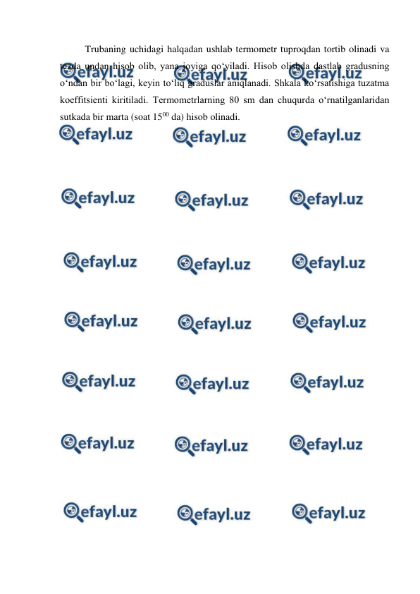  
 
Trubaning uchidagi halqadan ushlab termometr tuproqdan tortib olinadi va 
tezda undan hisob olib, yana joyiga qo‘yiladi. Hisob olishda dastlab gradusning 
o‘ndan bir bo‘lagi, keyin to‘liq graduslar aniqlanadi. Shkala ko‘rsatishiga tuzatma 
koeffitsienti kiritiladi. Termometrlarning 80 sm dan chuqurda o‘rnatilganlaridan 
sutkada bir marta (soat 1500 da) hisob olinadi. 
