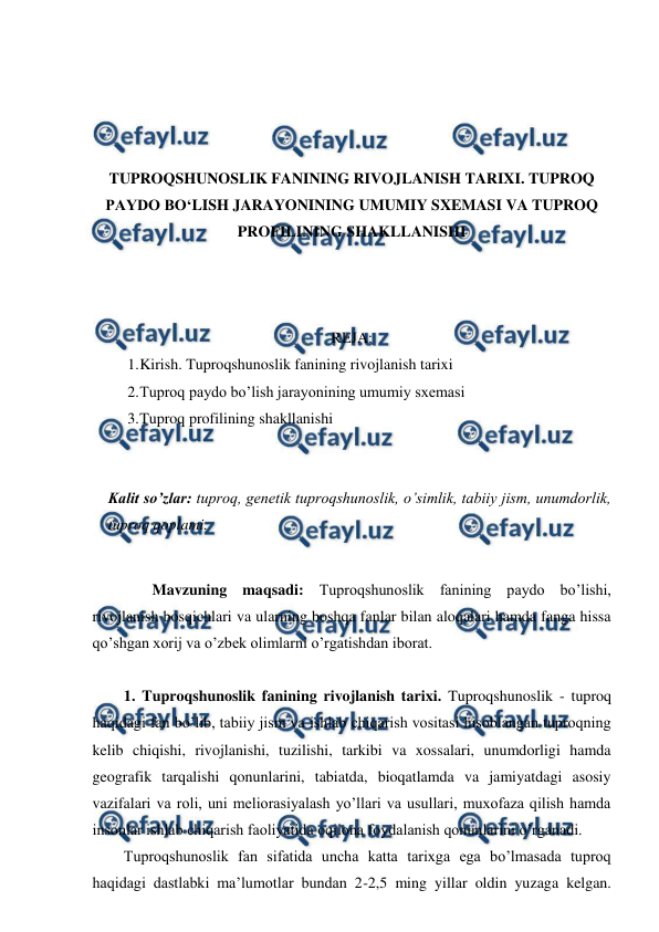  
 
 
 
 
 
TUPROQSHUNOSLIK FANINING RIVOJLANISH TARIXI. TUPROQ 
PAYDO BO‘LISH JARAYONINING UMUMIY SXEMASI VA TUPROQ 
PROFILINING SHAKLLANISHI 
 
 
 
REJA: 
1. 
Kirish. Tuproqshunoslik fanining rivojlanish tarixi 
2. 
Tuproq paydo bo’lish jarayonining umumiy sxemasi 
3. 
Tuproq profilining shakllanishi 
 
 
Kalit so’zlar: tuproq, genetik tuproqshunoslik, o’simlik, tabiiy jism, unumdorlik, 
tuproq qoplami. 
 
Mavzuning maqsadi: Tuproqshunoslik fanining paydo bo’lishi, 
rivojlanish bosqichlari va ularning boshqa fanlar bilan aloqalari hamda fanga hissa 
qo’shgan xorij va o’zbek olimlarni o’rgatishdan iborat. 
 
1. Tuproqshunoslik fanining rivojlanish tarixi. Tuproqshunoslik - tuproq 
haqidagi fan bo’lib, tabiiy jism va ishlab chiqarish vositasi hisoblangan tuproqning 
kelib chiqishi, rivojlanishi, tuzilishi, tarkibi va xossalari, unumdorligi hamda 
geografik tarqalishi qonunlarini, tabiatda, bioqatlamda va jamiyatdagi asosiy 
vazifalari va roli, uni meliorasiyalash yo’llari va usullari, muxofaza qilish hamda 
insonlar ishlab chiqarish faoliyatida oqilona foydalanish qonunlarini o’rganadi.  
Tuproqshunoslik fan sifatida uncha katta tarixga ega bo’lmasada tuproq 
haqidagi dastlabki ma’lumotlar bundan 2-2,5 ming yillar oldin yuzaga kelgan. 
