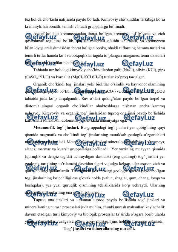  
 
tuz holida cho’kishi natijasida paydo bo’ladi. Kimyoviy cho’kindilar tarkibiga ko’ra 
kremniyli, karbonatli, temirli va tuzli gruppalarga bo’linadi. 
Amorf holdagi kremnezemdan iborat bo’lgan kremniyli tuf (g’ovak va zich 
qovushmali tog’ jinsi bo’lib, qurilish materiali sifatida ishlatiladi) va kremnezem 
bilan loyqa aralashmasidan iborat bo’lgan opoka, ohakli tuflarning hamma turlari va 
temirli tuflar hamda ko’l va botqoqliklar tagida to’plangan marganes, temir oksidlari 
kimyoviy cho’kindilar hisoblanadi.  
Tabiatda tuz holidagi kimyoviy cho’kindilardan galit (NaCl), silvin (KCl), gips 
(CaSO4·2H2O) va karnallit (MgCl2 KCl 6H2O) tuzlar ko’proq tarqalgan. 
Organik cho’kindi tog’ jinslari yoki biolitlar o’simlik va hayvonot olamining 
qoldiqlaridan paydo bo’lib, ulardan ohaktosh (CaCO3) va dolomit (CaCO3, MgCO3) 
tabiatda juda ko’p tarqalgandir. Suv o’tlari qoldig’idan paydo bo’lgan trepel va 
diatomit singari organik cho’kindilar ohaktoshlarga nisbatan ancha kamroq 
uchraydi. Kimyoviy va organik tog’ jinslaridan tuproq ona jinsi paydo bo’lishida 
karbonatli (ohaktosh, dolomitli) jinslar katta ahamiyatga ega. 
Metamorfik tog’ jinslari. Bu gruppadagi tog’ jinslari yer qobig’ining quyi 
qismida magmatik va cho’kindi tog’ jinslarining murakkab geologik o’zgarishlari 
natijasida paydo bo’ladi. Metamorfik tog’ jinslari mineralogik tarkibiga ko’ra gneys, 
slanes, marmar va kvarsit gruppalariga bo’linadi.  Yer yuzining muayyan qismida 
(quruqlik va dengiz tagida) uchraydigan dastlabki (eng qadimgi) tog’ jinslari yer 
geologik tarixining to’rtlamchi davridan ilgari vujudga kelgan, ular asosan zich va 
qattiq holdagi qatlamlardir. To’rtlamchi yoki hozirgi geologik davrda paydo bo’lgan 
tog’ jinslarining ko’pchiligi esa g’ovak holda (valun, shag’al, qum, chang, loyqa va 
boshqalar), yer yuzi quruqlik qismining tekisliklarida ko’p uchraydi. Ularning 
aksariyati tuproqlarning ona jinsi hisoblanadi. 
Tuproq ona jinslari va umuman tuproq paydo bo’lishida tog’ jinslari va 
minerallarning nurash prosesslari juda muhim, chunki nurash mahsullari keyinchalik 
davom etadigan turli kimyoviy va biologik prosesslar ta’sirida o’zgara borib ularda 
yangi xususiyatlar yuzaga keladi va tabiiy mustaqil jins holdagi tuproqqa aylanadi. 
Tog’ jinslari va minerallarning nurashi.  
