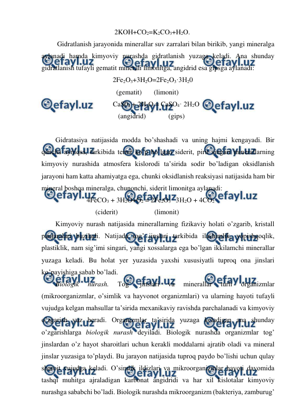  
 
                                          2KOH+CO2=K2CO3+H2O. 
         Gidratlanish jarayonida minerallar suv zarralari bilan birikib, yangi mineralga 
aylanadi hamda kimyoviy nurashda gidratlanish yuzaga keladi. Ana shunday 
gidratlanish tufayli gematit minerali limonitga, angidrid esa gipsga aylanadi: 
                                         2Fe2O3+3H2O=2Fe2O3·3H20 
                                           (gematit)       (limonit) 
                                 CaS04 + 2H2O = CaSO4· 2H2O 
                                    (angidrid)             (gips) 
 
Gidratasiya natijasida modda bo’shashadi va uning hajmi kengayadi. Bir 
qancha ayniqsa, tarkibida temir ko’p bo’lgan siderit, pirit singari minerallarning 
kimyoviy nurashida atmosfera kislorodi ta’sirida sodir bo’ladigan oksidlanish 
jarayoni ham katta ahamiyatga ega, chunki oksidlanish reaksiyasi natijasida ham bir 
mineral boshqa mineralga, chunonchi, siderit limonitga aylanadi: 
                          4FeCO3 + 3H2O+O2 = 2Fe2O3 · 3H2O + 4CO2 
                               (ciderit)                     (limonit) 
Kimyoviy nurash natijasida minerallarning fizikaviy holati o’zgarib, kristall 
panjaralari buziladi. Natijada tog’ jinslari tarkibida ilashimlik, yopishqoqlik, 
plastiklik, nam sig’imi singari, yangi xossalarga ega bo’lgan ikkilamchi minerallar 
yuzaga keladi. Bu holat yer yuzasida yaxshi xususiyatli tuproq ona jinslari 
ko’payishiga sabab bo’ladi. 
Biologik 
nurash. 
Tog’ 
jinslari 
va 
minerallar 
turli 
organizmlar 
(mikroorganizmlar, o’simlik va hayvonot organizmlari) va ularning hayoti tufayli 
vujudga kelgan mahsullar ta’sirida mexanikaviy ravishda parchalanadi va kimyoviy 
o’zgarish yuz beradi. Organizmlar ta’sirida yuzaga keladigan ana shunday 
o’zgarishlarga biologik nurash deyiladi. Biologik nurashda organizmlar tog’ 
jinslardan o’z hayot sharoitlari uchun kerakli moddalarni ajratib oladi va mineral 
jinslar yuzasiga to’playdi. Bu jarayon natijasida tuproq paydo bo’lishi uchun qulay 
sharoit vujudga keladi. O’simlik ildizlari va mikroorganizmlar hayoti davomida 
tashqi muhitga ajraladigan karbonat angidridi va har xil kislotalar kimyoviy 
nurashga sababchi bo’ladi. Biologik nurashda mikroorganizm (bakteriya, zamburug’ 
