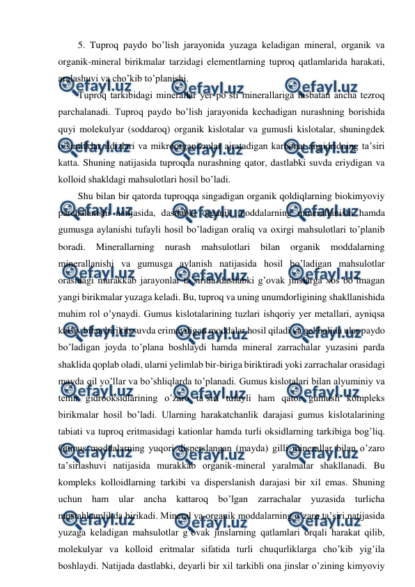  
 
5. Tuproq paydo bo’lish jarayonida yuzaga keladigan mineral, organik va 
organik-mineral birikmalar tarzidagi elementlarning tuproq qatlamlarida harakati, 
aralashuvi va cho’kib to’planishi. 
Tuproq tarkibidagi minerallar yer po’sti minerallariga nisbatan ancha tezroq 
parchalanadi. Tuproq paydo bo’lish jarayonida kechadigan nurashning borishida 
quyi molekulyar (soddaroq) organik kislotalar va gumusli kislotalar, shuningdek 
o’simliklar ildizlari va mikroorganizmlar ajratadigan karbonat angidridning ta’siri 
katta. Shuning natijasida tuproqda nurashning qator, dastlabki suvda eriydigan va 
kolloid shakldagi mahsulotlari hosil bo’ladi. 
Shu bilan bir qatorda tuproqqa singadigan organik qoldiqlarning biokimyoviy 
parchalanishi natijasida, dastlabki organik moddalarning minerallanishi hamda 
gumusga aylanishi tufayli hosil bo’ladigan oraliq va oxirgi mahsulotlari to’planib 
boradi. 
Minerallarning 
nurash 
mahsulotlari 
bilan 
organik 
moddalarning 
minerallanishi va gumusga aylanish natijasida hosil bo’ladigan mahsulotlar 
orasidagi murakkab jarayonlar ta’sirida dastlabki g’ovak jinslarga xos bo’lmagan 
yangi birikmalar yuzaga keladi. Bu, tuproq va uning unumdorligining shakllanishida 
muhim rol o’ynaydi. Gumus kislotalarining tuzlari ishqoriy yer metallari, ayniqsa 
kalsiy bilan birikib suvda erimaydigan moddalar hosil qiladi va gel holida ular paydo 
bo’ladigan joyda to’plana boshlaydi hamda mineral zarrachalar yuzasini parda 
shaklida qoplab oladi, ularni yelimlab bir-biriga biriktiradi yoki zarrachalar orasidagi 
mayda qil yo’llar va bo’shliqlarda to’planadi. Gumus kislotalari bilan alyuminiy va 
temir gidrooksidlarining o’zaro ta’siri tufayli ham qator gumusli kompleks 
birikmalar hosil bo’ladi. Ularning harakatchanlik darajasi gumus kislotalarining 
tabiati va tuproq eritmasidagi kationlar hamda turli oksidlarning tarkibiga bog’liq. 
Gumus moddalarning yuqori disperslangan (mayda) gilli minerallar bilan o’zaro 
ta’sirlashuvi natijasida murakkab organik-mineral yaralmalar shakllanadi. Bu 
kompleks kolloidlarning tarkibi va disperslanish darajasi bir xil emas. Shuning 
uchun ham ular ancha kattaroq bo’lgan zarrachalar yuzasida turlicha 
mustahkamlikda birikadi. Mineral va organik moddalarning o’zaro ta’siri natijasida 
yuzaga keladigan mahsulotlar g’ovak jinslarning qatlamlari orqali harakat qilib, 
molekulyar va kolloid eritmalar sifatida turli chuqurliklarga cho’kib yig’ila 
boshlaydi. Natijada dastlabki, deyarli bir xil tarkibli ona jinslar o’zining kimyoviy 
