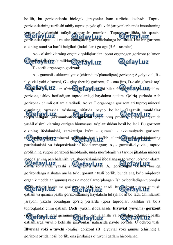  
 
bo’lib, bu gorizontlarda biologik jarayonlar ham turlicha kechadi. Tuproq 
gorizontlarining tuzilishi tabiiy tuproq paydo qiluvchi jarayonlar hamda insonlarning 
yerdan foydalanishi tufayli o’zgarishi mumkin. Tuproq profilida bir qancha 
gorizontlar ajratiladi va ular ham qator gorizontchalarga bo’linadi. Har bir gorizont 
o’zining nomi va harfli belgilari (indekslari) ga ega (5-6 - rasmlar) 
Ao - o’simliklarning organik qoldiqlaridan iborat organogen gorizont (o’rmon 
to’shamasi, dasht o’simliklari namati); 
T - torfli organogen gorizont; 
A1 - gumusli - akkumulyativ (chirindi to’planadigan) gorizont; A2-elyuvial, B - 
illyuvial yoki o’tuvchi, G - gley (berch) gorizont, C - ona jins, D-ostki g’ovak tog’ 
jinslari bo’lib, C - dan o’zining litologik tarkibi bilan farqlanadi. Ah - haydalma 
gorizont, ishlov beriladigan tuproqlardagi haydalma qatlam. Qo’riq yerlarda Ach 
gorizont - chimli qatlam ajratiladi. Ao va T organogen gorizontlari tuproq mineral 
qismining yuzasida to’shama sifatida paydo bo’ladi. Organik moddalar 
to’planadigan (akkumulyativ) gorizont (A) tuproq profilining yuqori qismida 
yashil o’simliklarning qurigan biomassasi to’planishidan hosil bo’ladi. Bu gorizont 
o’zining ifodalanishi, xarakteriga ko’ra - gumusli - akkumulyativ gorizont, 
tuproqning yuqori mineral qatlamida hosil bo’lib, ularda mineral moddalarning 
parchalanishi va ishqorsizlanishi ifodalanmagan; A1 - gumusli-elyuvial, tuproq 
profilining yuqori gorizonti hisoblanib, unda morfologik va tarkibi jihatdan mineral 
moddalarning parchalanishi va ishqorsizlanishi ifodalangan (o’rmon, o’rmon-dasht, 
dasht zonalarida yaxshi shakllangan). A va A1 gorizontlari odatda boshqa 
gorizontlarga nisbatan ancha to’q, qoramtir tusli bo’lib, bunda eng ko’p miqdorda 
organik moddalar (gumus) va oziq moddalar to’plangan. Ishlov beriladigan tuproqlar 
profili odatda haydalma gorizontdan (Ah) boshlanadi. Bu gorizont tuproq gumusli 
qatlam va qisman pastki gorizontlarning haydalishi tufayli hosil bo’ladi. Chimlanish 
jarayoni yaxshi boradigan qo’riq yerlarda (qora tuproqlar, kashtan va bo’z 
tuproqlarda) chim qatlami (Ach) yaxshi ifodalanadi. Elyuvial (yuvilma) gorizont 
(A2) tuproq mineral qismining intensiv parchalanishi va bu mahsulotlarning pastki 
qatlamlarga yuvilib ketilishi jarayonlari natijasida paydo bo’ladi. U ochroq tusli. 
Illyuvial yoki o’tuvchi (oraliq) gorizont (B) elyuvial yoki gumus (chirindi) li 
gorizont ostida hosil bo’lib, ona jinslariga o’tuvchi qatlam hisoblanadi. 
