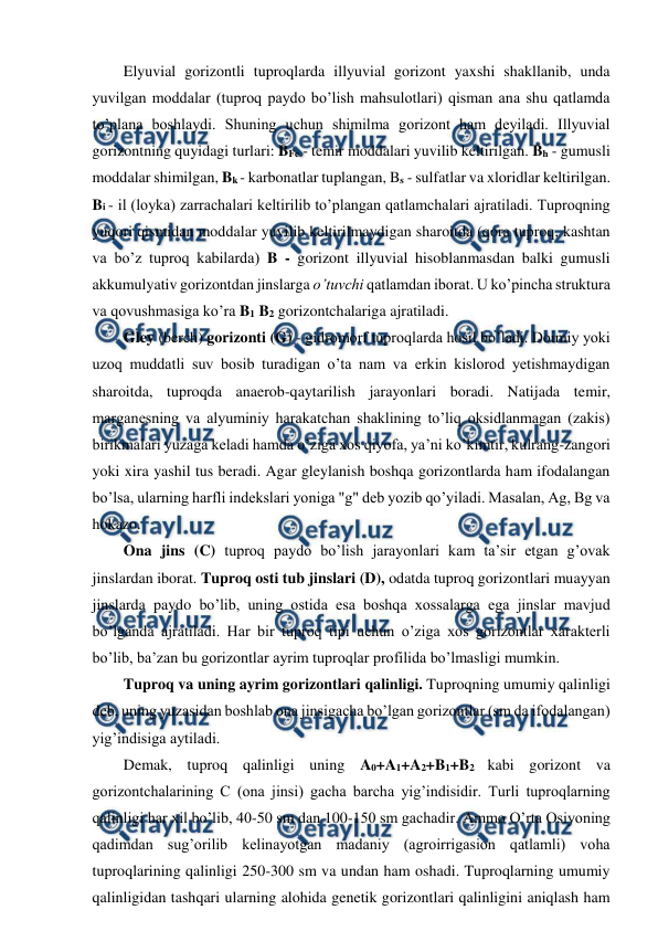  
 
Elyuvial gorizontli tuproqlarda illyuvial gorizont yaxshi shakllanib, unda 
yuvilgan moddalar (tuproq paydo bo’lish mahsulotlari) qisman ana shu qatlamda 
to’plana boshlaydi. Shuning uchun shimilma gorizont ham deyiladi. Illyuvial 
gorizontning quyidagi turlari: BFe - temir moddalari yuvilib keltirilgan. Bh - gumusli 
moddalar shimilgan, Bk - karbonatlar tuplangan, Bs - sulfatlar va xloridlar keltirilgan. 
Bi - il (loyka) zarrachalari keltirilib to’plangan qatlamchalari ajratiladi. Tuproqning 
yuqori qismidan moddalar yuvilib keltirilmaydigan sharoitda (qora tuproq, kashtan 
va bo’z tuproq kabilarda) B - gorizont illyuvial hisoblanmasdan balki gumusli 
akkumulyativ gorizontdan jinslarga o’tuvchi qatlamdan iborat. U ko’pincha struktura 
va qovushmasiga ko’ra B1 B2 gorizontchalariga ajratiladi. 
Gley (berch) gorizonti (G) - gidromorf tuproqlarda hosil bo’ladi. Doimiy yoki 
uzoq muddatli suv bosib turadigan o’ta nam va erkin kislorod yetishmaydigan 
sharoitda, tuproqda anaerob-qaytarilish jarayonlari boradi. Natijada temir, 
marganesning va alyuminiy harakatchan shaklining to’liq oksidlanmagan (zakis) 
birikmalari yuzaga keladi hamda o’ziga xos qiyofa, ya’ni ko’kimtir, kulrang-zangori 
yoki xira yashil tus beradi. Agar gleylanish boshqa gorizontlarda ham ifodalangan 
bo’lsa, ularning harfli indekslari yoniga "g" deb yozib qo’yiladi. Masalan, Ag, Bg va 
hokazo. 
Ona jins (C) tuproq paydo bo’lish jarayonlari kam ta’sir etgan g’ovak 
jinslardan iborat. Tuproq osti tub jinslari (D), odatda tuproq gorizontlari muayyan 
jinslarda paydo bo’lib, uning ostida esa boshqa xossalarga ega jinslar mavjud 
bo’lganda ajratiladi. Har bir tuproq tipi uchun o’ziga xos gorizontlar xarakterli 
bo’lib, ba’zan bu gorizontlar ayrim tuproqlar profilida bo’lmasligi mumkin.  
Tuproq va uning ayrim gorizontlari qalinligi. Tuproqning umumiy qalinligi 
deb, uning yuzasidan boshlab ona jinsigacha bo’lgan gorizontlar (sm da ifodalangan) 
yig’indisiga aytiladi. 
Demak, tuproq qalinligi uning A0+A1+A2+B1+B2 kabi gorizont va 
gorizontchalarining C (ona jinsi) gacha barcha yig’indisidir. Turli tuproqlarning 
qalinligi har xil bo’lib, 40-50 sm dan 100-150 sm gachadir. Ammo O’rta Osiyoning 
qadimdan sug’orilib kelinayotgan madaniy (agroirrigasion qatlamli) voha 
tuproqlarining qalinligi 250-300 sm va undan ham oshadi. Tuproqlarning umumiy 
qalinligidan tashqari ularning alohida genetik gorizontlari qalinligini aniqlash ham 
