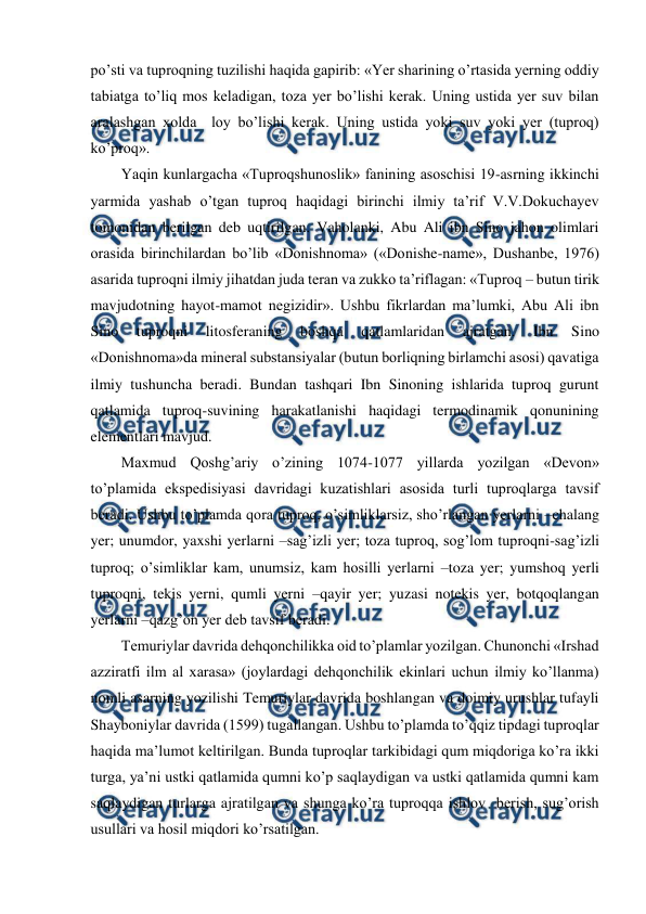  
 
po’sti va tuproqning tuzilishi haqida gapirib: «Yer sharining o’rtasida yerning oddiy 
tabiatga to’liq mos keladigan, toza yer bo’lishi kerak. Uning ustida yer suv bilan 
aralashgan xolda  loy bo’lishi kerak. Uning ustida yoki suv yoki yer (tuproq) 
ko’proq».  
Yaqin kunlargacha «Tuproqshunoslik» fanining asoschisi 19-asrning ikkinchi 
yarmida yashab o’tgan tuproq haqidagi birinchi ilmiy ta’rif V.V.Dokuchayev 
tomonidan berilgan deb uqtirilgan. Vaholanki, Abu Ali ibn Sino jahon olimlari 
orasida birinchilardan bo’lib «Donishnoma» («Donishe-name», Dushanbe, 1976) 
asarida tuproqni ilmiy jihatdan juda teran va zukko ta’riflagan: «Tuproq – butun tirik 
mavjudotning hayot-mamot negizidir». Ushbu fikrlardan ma’lumki, Abu Ali ibn 
Sino 
tuproqni 
litosferaning 
boshqa 
qatlamlaridan 
ajratgan. 
Ibn 
Sino 
«Donishnoma»da mineral substansiyalar (butun borliqning birlamchi asosi) qavatiga 
ilmiy tushuncha beradi. Bundan tashqari Ibn Sinoning ishlarida tuproq gurunt 
qatlamida tuproq-suvining harakatlanishi haqidagi termodinamik qonunining 
elementlari mavjud.  
Maxmud Qoshg’ariy o’zining 1074-1077 yillarda yozilgan «Devon» 
to’plamida ekspedisiyasi davridagi kuzatishlari asosida turli tuproqlarga tavsif 
beradi. Ushbu to’plamda qora tuproq, o’simliklarsiz, sho’rlangan yerlarni –chalang 
yer; unumdor, yaxshi yerlarni –sag’izli yer; toza tuproq, sog’lom tuproqni-sag’izli 
tuproq; o’simliklar kam, unumsiz, kam hosilli yerlarni –toza yer; yumshoq yerli 
tuproqni, tekis yerni, qumli yerni –qayir yer; yuzasi notekis yer, botqoqlangan 
yerlarni –qazg’on yer deb tavsif beradi.  
Temuriylar davrida dehqonchilikka oid to’plamlar yozilgan. Chunonchi «Irshad 
azziratfi ilm al xarasa» (joylardagi dehqonchilik ekinlari uchun ilmiy ko’llanma) 
nomli asarning yozilishi Temuriylar davrida boshlangan va doimiy urushlar tufayli 
Shayboniylar davrida (1599) tugallangan. Ushbu to’plamda to’qqiz tipdagi tuproqlar 
haqida ma’lumot keltirilgan. Bunda tuproqlar tarkibidagi qum miqdoriga ko’ra ikki 
turga, ya’ni ustki qatlamida qumni ko’p saqlaydigan va ustki qatlamida qumni kam 
saqlaydigan turlarga ajratilgan va shunga ko’ra tuproqqa ishlov  berish, sug’orish 
usullari va hosil miqdori ko’rsatilgan. 
