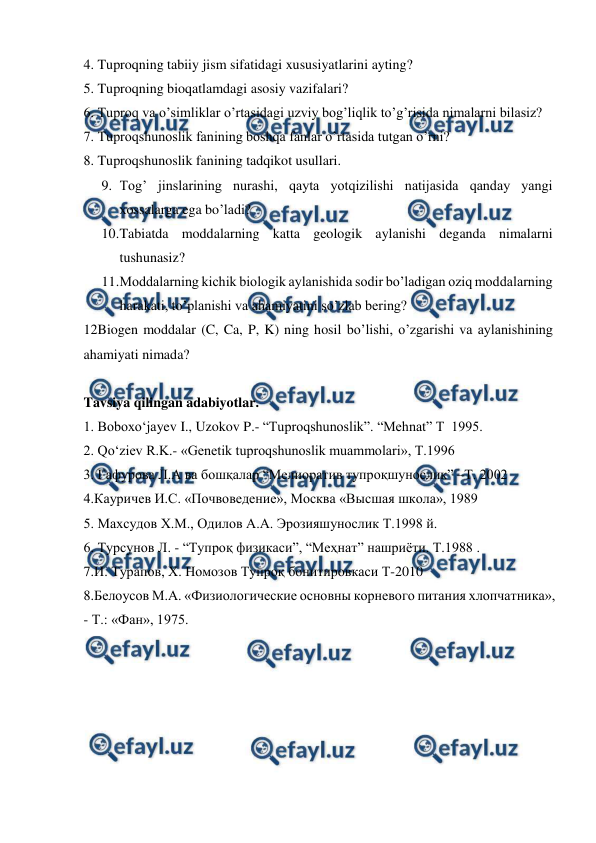  
 
4. Tuproqning tabiiy jism sifatidagi xususiyatlarini ayting? 
5. Tuproqning bioqatlamdagi asosiy vazifalari? 
6. Tuproq va o’simliklar o’rtasidagi uzviy bog’liqlik to’g’risida nimalarni bilasiz?  
7. Tuproqshunoslik fanining boshqa fanlar o’rtasida tutgan o’rni? 
8. Tuproqshunoslik fanining tadqikot usullari. 
9. Tog’ jinslarining nurashi, qayta yotqizilishi natijasida qanday yangi 
xossalarga ega bo’ladi? 
10. 
Tabiatda moddalarning katta geologik aylanishi deganda nimalarni 
tushunasiz? 
11. 
Moddalarning kichik biologik aylanishida sodir bo’ladigan oziq moddalarning 
harakati, to’planishi va ahamiyatini so’zlab bering? 
12Biogen moddalar (C, Ca, P, K) ning hosil bo’lishi, o’zgarishi va aylanishining 
ahamiyati nimada? 
 
Tavsiya qilingan adabiyotlar. 
1. Boboxo‘jayev I., Uzokov P.- “Tuproqshunoslik”. “Mehnat” T  1995.  
2. Qo‘ziev R.K.- «Genetik tuproqshunoslik muammolari», T.1996 
3. Гафурова Л.А ва бошқалар “Мелиоратив тупроқшунослик” –Т. 2002 
4.Кауричев И.С. «Почвоведение», Москва «Высшая школа», 1989 
5. Маxсудов X.М., Одилов А.А. Эрозияшунослик Т.1998 й. 
6. Турсунов Л. - “Тупроқ физикаси”, “Меҳнат” нашриёти. Т.1988 . 
7.И. Турапов, Х. Номозов Тупроқ бонитировкаси Т-2010 
8.Белоусов М.А. «Физиологические основны корневого питания хлопчатника», 
- Т.: «Фан», 1975. 
 
