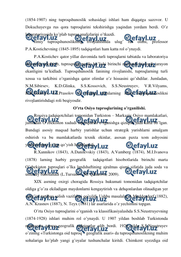  
 
(1854-1907) ning tuproqshunoslik sohasidagi ishlari ham diqqatga sazovor. U 
Dokuchayevga rus qora tuproqlarini tekshirishga yaqindan yordam berdi. O’z 
laboratoriyasida ko’plab tuproq analizlarini o’tkazdi. 
Ilmiy tuproqshunoslikning rivojlanishida ulug’ rus olimi, professor 
P.A.Kostichevning (1845-1895) tadqiqotlari ham katta rol o’ynaydi. 
P.A.Kostichev qator yillar davomida turli tuproqlarni tabiatda va laboratoriya 
sharoitida tekshirib, tuproqning paydo bo’lishi birinchi navbatda biologik jarayon 
ekanligini ta’kidladi. Tuproqshunoslik fanining rivojlanishi, tuproqlarning turli 
xossa va tarkibini o’rganishga qator olimlar o’z hissasini qo’shdilar. Jumladan, 
N.M.Sibirsev, 
K.D.Glinka, 
S.S.Kossovich, 
S.S.Neustruyev, 
V.R.Vilyams, 
K.K.Gedroys, L.I.Prasolov va boshqa olimlarning ilmiy tuproqshunoslikni 
rivojlantirishdagi roli beqiyosdir. 
O’rta Osiyo tuproqlarining o’rganilishi. 
Rossiya tadqiqotchilari tomonidan Turkiston – Markaziy Osiyo mamlakatlari, 
jumladan O’zbekiston xududi tuproqlarini o’rganishga qiziqish juda katta bo’lgan. 
Bundagi asosiy maqsad harbiy yurishlar uchun strategik yurishlarni amalgam 
oshirish va bu mamlakatlarda texnik ekinlar, asosan paxta xom ashyosini 
yetishtirishni yo’lga qo’yish hisoblanadi. 
R.Xannikov (1843), A.Danilevskiy (1843), A.Vamberg (1874), M.I.Ivanova 
(1878) larning harbiy geografik  tadqiqotlari hisobotlarida birinchi marta 
O’zbekiston tuproqlari o’lka landshaftining ajralmas qismi sifatida juda soda va 
umumiy baholanadi (L.Tursunov, M. Qaharova, 2009). 
XIX asrning oxirgi choragida Rossiya hukumati tomonidan tadqiqotchilar 
oldiga g’o’za ekiladigan maydonlarni kengaytirish va dehqonlardan olinadigan yer 
solig’ini tartibga solish vazifalari qo’yildi. Ushbu masalalar A.Muddendorf (1882), 
A.N. Krasnov (1887), N. Teyx (1881) lar asarlarida o’z yechimini topgan.   
O’rta Osiyo tuproqlarini o’rganish va klassifikasiyalashda S.S.Neustruyevning 
(1874-1928) ishlari muhim rol o’ynaydi. U 1907 yildan boshlab Turkistonda 
muntazam tuproq-geografik tadqiqotlar olib bordi. 1926 yilda S.S.Neustruyev 
o’zining «Turkistonga oid tuproq – geografik asari» da tuproqshunoslikning muhim 
sohalariga ko’plab yangi g’oyalar tushunchalar kiritdi. Chimkent uyezdiga oid 
