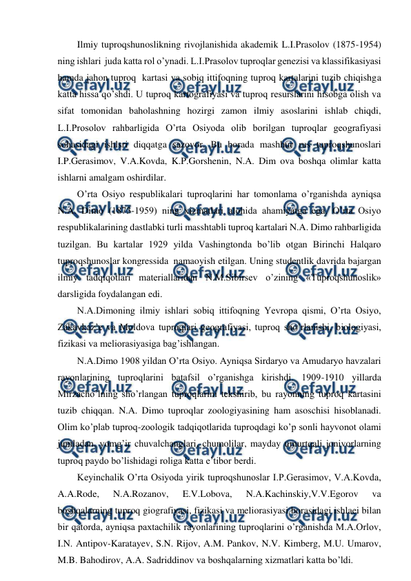  
 
Ilmiy tuproqshunoslikning rivojlanishida akademik L.I.Prasolov (1875-1954) 
ning ishlari  juda katta rol o’ynadi. L.I.Prasolov tuproqlar genezisi va klassifikasiyasi 
hamda jahon tuproq  kartasi va sobiq ittifoqning tuproq kartalarini tuzib chiqishga 
katta hissa qo’shdi. U tuproq kartografiyasi va tuproq resurslarini hisobga olish va 
sifat tomonidan baholashning hozirgi zamon ilmiy asoslarini ishlab chiqdi, 
L.I.Prosolov rahbarligida O’rta Osiyoda olib borilgan tuproqlar geografiyasi 
sohasidagi ishlsri diqqatga sazovor. Bu borada mashhur rus tuproqshunoslari  
I.P.Gerasimov, V.A.Kovda, K.P.Gorshenin, N.A. Dim ova boshqa olimlar katta 
ishlarni amalgam oshirdilar. 
O’rta Osiyo respublikalari tuproqlarini har tomonlama o’rganishda ayniqsa 
N.A. Dimo (1873-1959) ning xizmatlari alohida ahamiyatga ega. O’rta Osiyo 
respublikalarining dastlabki turli masshtabli tuproq kartalari N.A. Dimo rahbarligida 
tuzilgan. Bu kartalar 1929 yilda Vashingtonda bo’lib otgan Birinchi Halqaro 
tuproqshunoslar kongressida  namaoyish etilgan. Uning studentlik davrida bajargan 
ilmiy tadqiqotlari materiallaridan N.M.Sibirsev o’zining «Tuproqshunoslik» 
darsligida foydalangan edi.  
N.A.Dimoning ilmiy ishlari sobiq ittifoqning Yevropa qismi, O’rta Osiyo, 
Zakavkaz’e va Moldova tuproqlari geografiyasi, tuproq sho’rlanishi, biologiyasi, 
fizikasi va meliorasiyasiga bag’ishlangan. 
N.A.Dimo 1908 yildan O’rta Osiyo. Ayniqsa Sirdaryo va Amudaryo havzalari 
rayonlarining tuproqlarini batafsil o’rganishga kirishdi. 1909-1910 yillarda 
Mirzacho’lning sho’rlangan tuproqlarini tekshirib, bu rayonning tuproq kartasini 
tuzib chiqqan. N.A. Dimo tuproqlar zoologiyasining ham asoschisi hisoblanadi. 
Olim ko’plab tuproq-zoologik tadqiqotlarida tuproqdagi ko’p sonli hayvonot olami 
jumladan, yomg’ir chuvalchanglari, chumolilar, mayday umurtqali jonivorlarning 
tuproq paydo bo’lishidagi roliga katta e’tibor berdi. 
Keyinchalik O’rta Osiyoda yirik tuproqshunoslar I.P.Gerasimov, V.A.Kovda, 
A.A.Rode, 
N.A.Rozanov, 
E.V.Lobova, 
N.A.Kachinskiy,V.V.Egorov 
va 
boshqalarning tuproq giografiyasi, fizikasi va meliorasiyasi borasidagi ishlaei bilan 
bir qatorda, ayniqsa paxtachilik rayonlarining tuproqlarini o’rganishda M.A.Orlov, 
I.N. Antipov-Karatayev, S.N. Rijov, A.M. Pankov, N.V. Kimberg, M.U. Umarov, 
M.B. Bahodirov, A.A. Sadriddinov va boshqalarning xizmatlari katta bo’ldi.  
