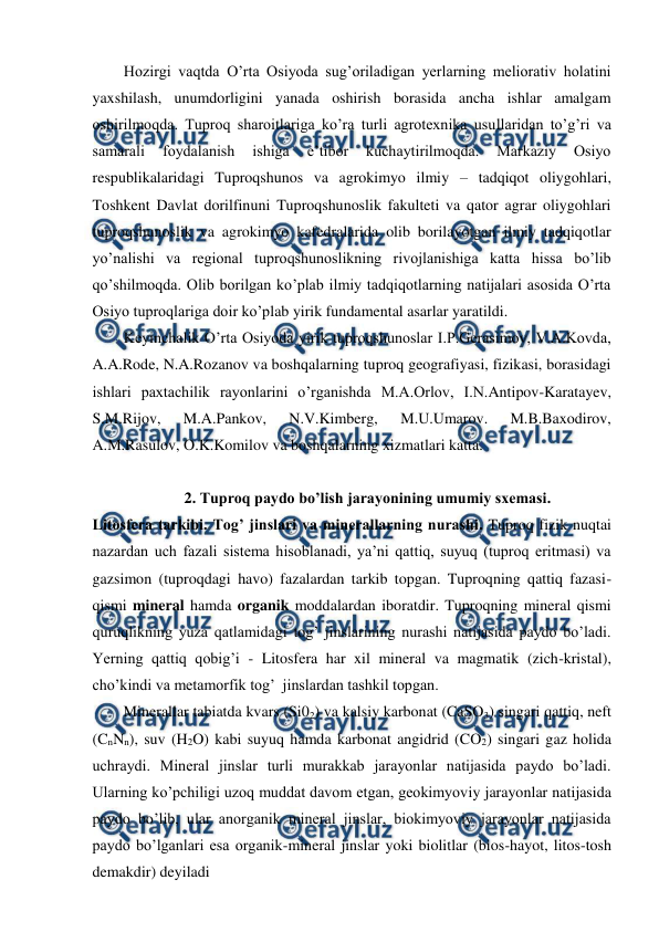  
 
Hozirgi vaqtda O’rta Osiyoda sug’oriladigan yerlarning meliorativ holatini 
yaxshilash, unumdorligini yanada oshirish borasida ancha ishlar amalgam 
oshirilmoqda. Tuproq sharoitlariga ko’ra turli agrotexnika usullaridan to’g’ri va 
samarali 
foydalanish 
ishiga 
e’tibor 
kuchaytirilmoqda. 
Markaziy 
Osiyo 
respublikalaridagi Tuproqshunos va agrokimyo ilmiy – tadqiqot oliygohlari, 
Toshkent Davlat dorilfinuni Tuproqshunoslik fakulteti va qator agrar oliygohlari 
tuproqshunoslik va agrokimyo kafedralarida olib borilayotgan ilmiy tadqiqotlar 
yo’nalishi va regional tuproqshunoslikning rivojlanishiga katta hissa bo’lib 
qo’shilmoqda. Olib borilgan ko’plab ilmiy tadqiqotlarning natijalari asosida O’rta 
Osiyo tuproqlariga doir ko’plab yirik fundamental asarlar yaratildi.  
Keyinchalik O’rta Osiyoda yirik tuproqshunoslar I.P.Gerasimov, V.A.Kovda, 
A.A.Rode, N.A.Rozanov va boshqalarning tuproq geografiyasi, fizikasi, borasidagi 
ishlari paxtachilik rayonlarini o’rganishda M.A.Orlov, I.N.Antipov-Karatayev, 
S.M.Rijov, 
M.A.Pankov, 
N.V.Kimberg, 
M.U.Umarov. 
M.B.Baxodirov, 
A.M.Rasulov, O.K.Komilov va boshqalarning xizmatlari katta. 
 
2. Tuproq paydo bo’lish jarayonining umumiy sxemasi. 
Litosfera tarkibi. Tog’ jinslari va minerallarning nurashi. Tuproq fizik nuqtai 
nazardan uch fazali sistema hisoblanadi, ya’ni qattiq, suyuq (tuproq eritmasi) va 
gazsimon (tuproqdagi havo) fazalardan tarkib topgan. Tuproqning qattiq fazasi-
qismi mineral hamda organik moddalardan iboratdir. Tuproqning mineral qismi 
quruqlikning yuza qatlamidagi tog’ jinslarining nurashi natijasida paydo bo’ladi. 
Yerning qattiq qobig’i - Litosfera har xil mineral va magmatik (zich-kristal), 
cho’kindi va metamorfik tog’  jinslardan tashkil topgan. 
Minerallar tabiatda kvars (Si02) va kalsiy karbonat (CaSO3) singari qattiq, neft 
(CnNn), suv (H2O) kabi suyuq hamda karbonat angidrid (CO2) singari gaz holida 
uchraydi. Mineral jinslar turli murakkab jarayonlar natijasida paydo bo’ladi. 
Ularning ko’pchiligi uzoq muddat davom etgan, geokimyoviy jarayonlar natijasida 
paydo bo’lib, ular anorganik mineral jinslar, biokimyoviy jarayonlar natijasida 
paydo bo’lganlari esa organik-mineral jinslar yoki biolitlar (bios-hayot, litos-tosh 
demakdir) deyiladi  
