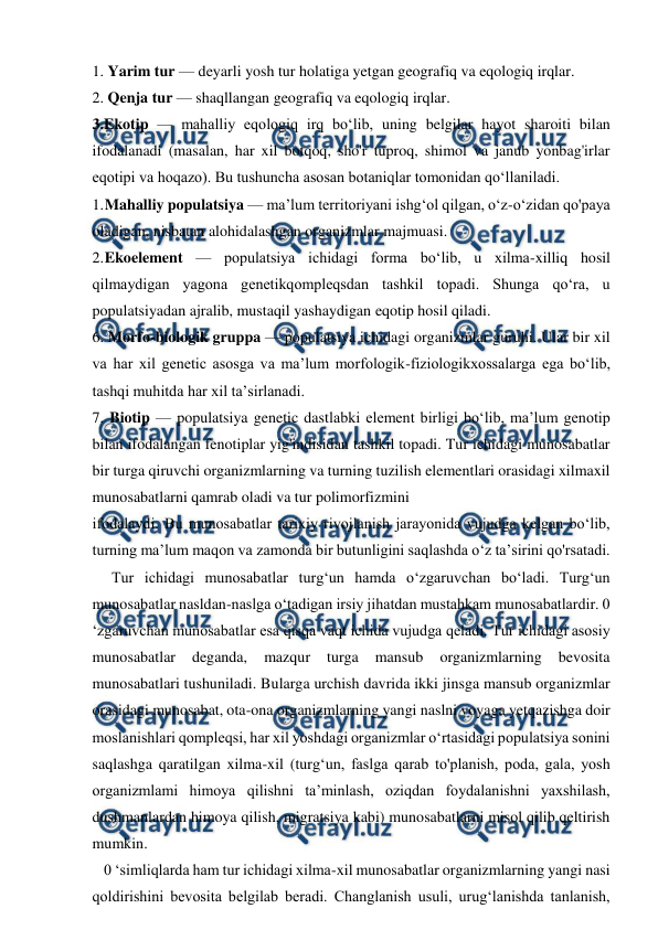  
 
1. Yarim tur — deyarli yosh tur holatiga yetgan geografiq va eqologiq irqlar. 
2. Qenja tur — shaqllangan geografiq va eqologiq irqlar. 
3.Ekotip — mahalliy eqologiq irq bo‘lib, uning belgilar hayot sharoiti bilan 
ifodalanadi (masalan, har xil botqoq, sho'r tuproq, shimol va janub yonbag'irlar 
eqotipi va hoqazo). Bu tushuncha asosan botaniqlar tomonidan qo‘llaniladi. 
1. 
Mahalliy populatsiya — ma’lum territoriyani ishg‘ol qilgan, o‘z-o‘zidan qo'paya 
oladigan, nisbatan alohidalashgan organizmlar majmuasi.  
2. 
Ekoelement — populatsiya ichidagi forma bo‘lib, u xilma-xilliq hosil 
qilmaydigan yagona genetikqompleqsdan tashkil topadi. Shunga qo‘ra, u 
populatsiyadan ajralib, mustaqil yashaydigan eqotip hosil qiladi. 
6. Morfo-biologik gruppa — populatsiya ichidagi organizmlar guruhi. Ular bir xil 
va har xil genetic asosga va ma’lum morfologik-fiziologikxossalarga ega bo‘lib, 
tashqi muhitda har xil ta’sirlanadi. 
7. Biotip — populatsiya genetic dastlabki element birligi bo‘lib, ma’lum genotip 
bilan ifodalangan fenotiplar yig'indisidan tashkil topadi. Tur ichidagi munosabatlar 
bir turga qiruvchi organizmlarning va turning tuzilish elementlari orasidagi xilmaxil 
munosabatlarni qamrab oladi va tur polimorfizmini 
ifodalaydi. Bu munosabatlar tarixiy rivojlanish jarayonida vujudga kelgan bo‘lib, 
turning ma’lum maqon va zamonda bir butunligini saqlashda o‘z ta’sirini qo'rsatadi.  
     Tur ichidagi munosabatlar turg‘un hamda o‘zgaruvchan bo‘ladi. Turg‘un 
munosabatlar nasldan-naslga o‘tadigan irsiy jihatdan mustahkam munosabatlardir. 0 
‘zgaruvchan munosabatlar esa qisqa vaqt ichida vujudga qeladi. Tur ichidagi asosiy 
munosabatlar 
deganda, 
mazqur 
turga 
mansub 
organizmlarning 
bevosita 
munosabatlari tushuniladi. Bularga urchish davrida ikki jinsga mansub organizmlar 
orasidagi munosabat, ota-ona organizmlarning yangi naslni voyaga yetqazishga doir 
moslanishlari qompleqsi, har xil yoshdagi organizmlar o‘rtasidagi populatsiya sonini 
saqlashga qaratilgan xilma-xil (turg‘un, faslga qarab to'planish, poda, gala, yosh 
organizmlami himoya qilishni ta’minlash, oziqdan foydalanishni yaxshilash, 
dushmanlardan himoya qilish, migratsiya kabi) munosabatlarni misol qilib qeltirish 
mumkin. 
   0 ‘simliqlarda ham tur ichidagi xilma-xil munosabatlar organizmlarning yangi nasi 
qoldirishini bevosita belgilab beradi. Changlanish usuli, urug‘lanishda tanlanish, 
