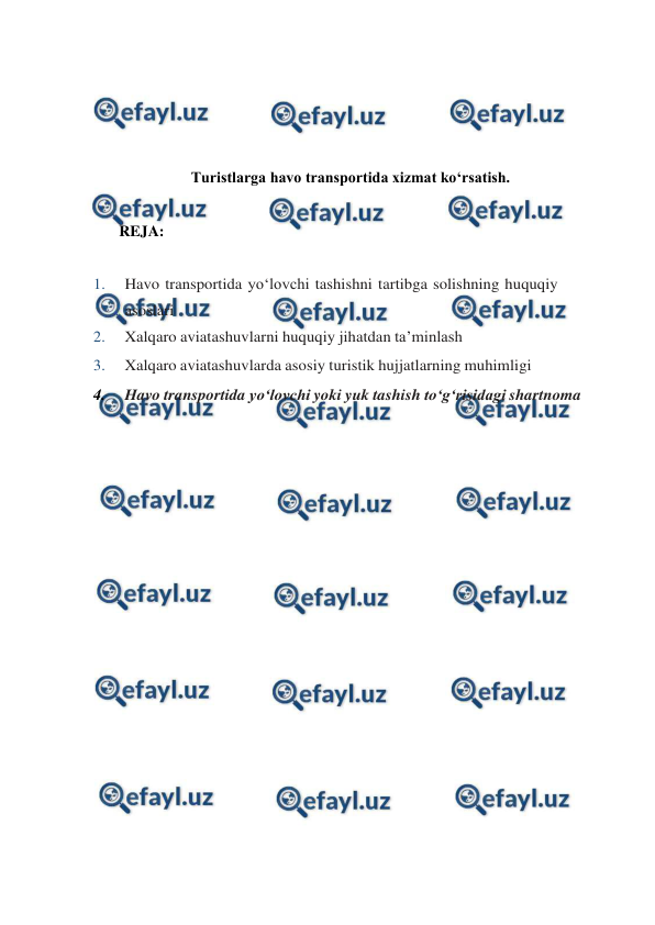  
 
 
 
 
 
Turistlarga havo transportida xizmat ko‘rsatish. 
 
REJA: 
 
1. 
Havo transportida yo‘lovchi tashishni tartibga solishning huquqiy 
asoslari 
2. 
Xalqaro aviatashuvlarni huquqiy jihatdan ta’minlash 
3. 
Xalqaro aviatashuvlarda asosiy turistik hujjatlarning muhimligi 
4. 
Havo transportida yo‘lovchi yoki yuk tashish to‘g‘risidagi shartnoma 
 
 
 
 
 
 
 
 
 
 
 
 
 
 
 
