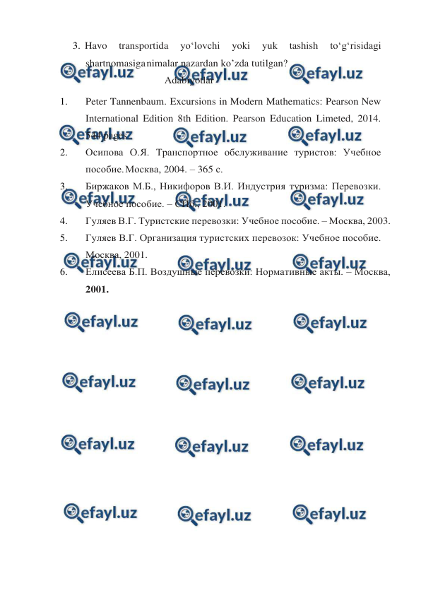  
 
3. Havo 
transportida 
yo‘lovchi 
yoki 
yuk 
tashish 
to‘g‘risidagi 
shartnomasiga 
nimalar nazardan ko’zda tutilgan? 
Adabiyotlar 
1. 
Peter Tannenbaum. Excursions in Modern Mathematics: Pearson New 
International Edition 8th Edition. Pearson Education Limeted, 2014. 
544 pages 
2. 
Осипова О.Я. Транспортное обслуживание туристов: Учебное 
пособие. 
Москва, 2004. – 365 с. 
3. 
Биржаков М.Б., Никифоров В.И. Индустрия туризма: Перевозки. 
Учебное пособие. – СПб., 2001. 
4. 
Гуляев В.Г. Туристские перевозки: Учебное пособие. – Москва, 2003. 
5. 
Гуляев В.Г. Организация туристских перевозок: Учебное пособие. 
Москва, 2001. 
6. 
Елисеева Б.П. Воздушные перевозки: Нормативные акты. – Москва, 
2001. 
 
