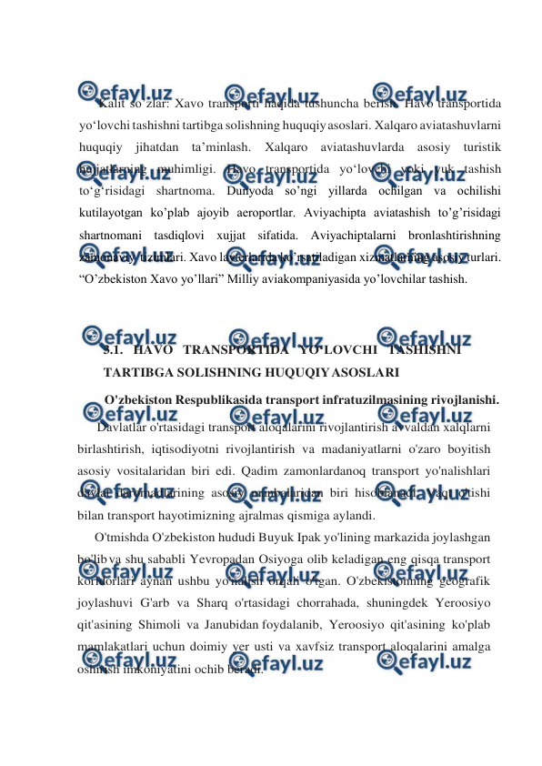  
 
 
 
Kalit so’zlar: Xavo transporti haqida tushuncha berish. Havo transportida 
yo‘lovchi tashishni tartibga solishning huquqiy 
asoslari. Xalqaro aviatashuvlarni 
huquqiy jihatdan ta’minlash. Xalqaro aviatashuvlarda asosiy turistik 
hujjatlarning muhimligi. Havo transportida yo‘lovchi yoki yuk tashish 
to‘g‘risidagi shartnoma. Dunyoda so’ngi yillarda ochilgan va ochilishi 
kutilayotgan ko’plab ajoyib aeroportlar. Aviyachipta aviatashish to’g’risidagi 
shartnomani tasdiqlovi xujjat sifatida. Aviyachiptalarni bronlashtirishning 
zamonaviy  tizimlari. Xavo layterlarida ko’rsatiladigan xizmatlarning asosiy turlari. 
“O’zbekiston Xavo yo’llari” Milliy aviakompaniyasida yo’lovchilar tashish. 
 
 
3.1. HAVO TRANSPORTIDA YO‘LOVCHI TASHISHNI 
TARTIBGA SOLISHNING HUQUQIY 
ASOSLARI 
O'zbekiston Respublikasida transport infratuzilmasining rivojlanishi. 
Davlatlar o'rtasidagi transport aloqalarini rivojlantirish avvaldan xalqlarni 
birlashtirish, iqtisodiyotni rivojlantirish va madaniyatlarni o'zaro boyitish 
asosiy vositalaridan biri edi. Qadim zamonlardanoq transport yo'nalishlari 
davlat daromadlarining asosiy manbalaridan biri hisoblanadi. Vaqt o'tishi 
bilan transport hayotimizning ajralmas qismiga aylandi. 
O'tmishda O'zbekiston hududi Buyuk Ipak yo'lining markazida joylashgan 
bo'lib va shu sababli Yevropadan Osiyoga olib keladigan eng qisqa transport 
koridorlari aynan ushbu yo'nalish orqali o'tgan. O'zbekistonning geografik 
joylashuvi G'arb va Sharq o'rtasidagi chorrahada, shuningdek Yeroosiyo 
qit'asining Shimoli va Janubidan foydalanib, Yeroosiyo qit'asining ko'plab 
mamlakatlari uchun doimiy yer usti va xavfsiz transport aloqalarini amalga 
oshirish imkoniyatini ochib beradi.  
